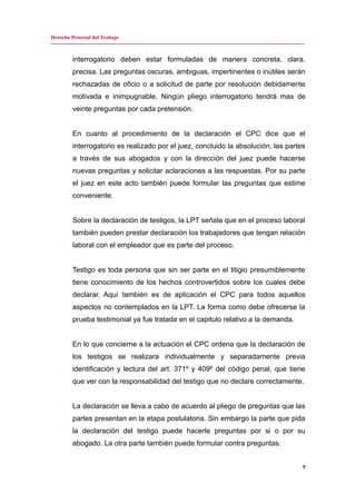 Derecho Procesal del Trabajo
---------------------------------------------------------------------------------------------------------------------------------------------
interrogatorio deben estar formuladas de manera concreta, clara,
precisa. Las preguntas oscuras, ambiguas, impertinentes o inútiles serán
rechazadas de oficio o a solicitud de parte por resolución debidamente
motivada e inimpugnable. Ningún pliego interrogatorio tendrá mas de
veinte preguntas por cada pretensión.
En cuanto al procedimiento de la declaración el CPC dice que el
interrogatorio es realizado por el juez, concluido la absolución, las partes
a través de sus abogados y con la dirección del juez puede hacerse
nuevas preguntas y solicitar aclaraciones a las respuestas. Por su parte
el juez en este acto también puede formular las preguntas que estime
conveniente.
Sobre la declaración de testigos, la LPT señala que en el proceso laboral
también pueden prestar declaración los trabajadores que tengan relación
laboral con el empleador que es parte del proceso.
Testigo es toda persona que sin ser parte en el litigio presumiblemente
tiene conocimiento de los hechos controvertidos sobre los cuales debe
declarar. Aquí también es de aplicación el CPC para todos aquellos
aspectos no contemplados en la LPT. La forma como debe ofrecerse la
prueba testimonial ya fue tratada en el capitulo relativo a la demanda.
En lo que concierne a la actuación el CPC ordena que la declaración de
los testigos se realizara individualmente y separadamente previa
identificación y lectura del art. 371º y 409º del código penal, que tiene
que ver con la responsabilidad del testigo que no declare correctamente.
La declaración se lleva a cabo de acuerdo al pliego de preguntas que las
partes presentan en la etapa postulatoria. Sin embargo la parte que pida
la declaración del testigo puede hacerle preguntas por si o por su
abogado. La otra parte también puede formular contra preguntas.
5
 