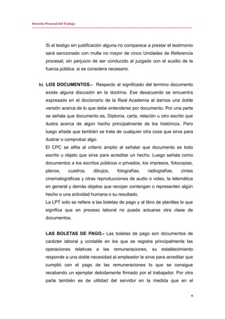 Derecho Procesal del Trabajo
---------------------------------------------------------------------------------------------------------------------------------------------
Si el testigo sin justificación alguna no comparece a prestar el testimonio
será sancionado con multa no mayor de cinco Unidades de Referencia
procesal, sin perjuicio de ser conducido al juzgado con el auxilio de la
fuerza pública, si se considera necesario.
b) LOS DOCUMENTOS.- Respecto al significado del termino documento
existe alguna discusión en la doctrina. Ese desacuerdo se encuentra
expresado en el diccionario de la Real Academia al darnos una doble
versión acerca de lo que debe entenderse por documento. Por una parte
se señala que documento es, Diploma, carta, relación u otro escrito que
ilustra acerca de algún hecho principalmente de los históricos. Pero
luego añade que también se trata de cualquier otra cosa que sirva para
ilustrar o comprobar algo.
El CPC se afilia al criterio amplio al señalar que documento es todo
escrito u objeto que sirve para acreditar un hecho. Luego señala como
documentos a los escritos públicos o privados, los impresos, fotocopias,
planos, cuadros, dibujos, fotografías, radiografías, cintas
cinematográficas y otras reproducciones de audio o video, la telemática
en general y demás objetos que recojan contengan o representen algún
hecho o una actividad humana o su resultado.
La LPT solo se refiere a las boletas de pago y al libro de planillas lo que
significa que en proceso laboral no pueda actuarse otra clase de
documentos.
LAS BOLETAS DE PAGO.- Las boletas de pago son documentos de
carácter laboral y contable en los que se registra principalmente las
operaciones relativas a las remuneraciones, su establecimiento
responde a una doble necesidad al empleador le sirve para acreditar que
cumplió con el pago de las remuneraciones lo que se consigue
recabando un ejemplar debidamente firmado por el trabajador. Por otra
parte también es de utilidad del servidor en la medida que en el
6
 