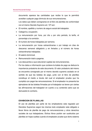 Derecho Procesal del Trabajo
---------------------------------------------------------------------------------------------------------------------------------------------
documento aparece las cantidades que recibe lo que le permitirá
acreditar cualquier pago diminuto de sus remuneraciones.
Los datos que deben consignarse en el libro de planillas de conformidad
con el mismo Decreto Supremo art. 10º son:
• El nombre, apellido y numero de seguro social del trabajador.
• Categoría y ocupación.
• La remuneración por hora, por día u por otro periodo, la tarifa, el
porcentaje o la comisión.
• El numero de horas trabajadas por semana.
• La remuneración por horas extraordinarias o por trabajo en días de
descanso semanal obligatorio y en feriados y el número de horas
extraordinarias trabajadas.
• El salario dominical.
• Remuneración total a pagarse.
• Los descuentos a que estuvieran sujetas las remuneraciones.
Por los datos e información que contiene la boleta de pago se deduce la
importancia probatoria de este documento. El valor probatorio del mismo
se encuentra consignado por el mismo decreto supremo acotado en el
sentido de que las boletas de pago, junto con el libro de planillas
constituye el medio a través del cual el empleador prueba que ha
cumplido con pagar las remuneraciones. Si el empleador no presenta los
ejemplares de las boletas firmadas por el trabajador se tienen por ciertas
las afirmaciones del trabajador en cuanto a su contenido salvo que se
demuestre lo contrario.
EXHIBICION DE PLANILLAS
El uso de planillas por parte de los empleadores esta regulado por
Decretos Supremos según los mismos todo empleador esta obligado a
llevar libros de planilla de pago de remuneraciones y otros derechos
sociales de sus trabajadores. Dichos libros podrán ser sustituidos por
planillas en hojas sueltas cuando el empleador pruebe que dicho sistema
7
 