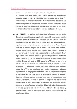 Derecho Procesal del Trabajo
---------------------------------------------------------------------------------------------------------------------------------------------
le es más conveniente sin perjuicio para los trabajadores.
Al igual que las boletas de pago se trata de documentos estrictamente
laborales, cuyo formato y contenido esta regulado por la Ley. En
consecuencia se trata de instrumentos de carácter formal. Los datos que
deben consignarse en las planillas así como su valor probatorio de las
mismas ya fueron señalados en el punto anterior en razón de que tienen
un tratamiento similar al que la Ley le brinda a las boletas de pago.
c) LA PERICIA.- La pericia es la operación efectuada por un perito.
Conocimientos calificados o experiencia reconocida en un arte o ciencia,
sabiduría, práctica, experiencia y habilidad de una ciencia y arte. En
cambio el peritaje, es el informe del perito, a su vez perito es el sabio
experimentado hábil, práctico en una ciencia o arte. Procesalmente
perito es la persona elegida por el juez o las partes para emitir su
parecer sobre puntos relativos a su ciencia, conocimiento o arte en la
que es versado de manera de asesorar al juez en la decisión de un
litigio. Por lo tanto no es la pericia lo que constituye el medio probatorio
sino el dictamen o informe pericial al que suele también denominarse
peritaje. Siendo así tanto el CPC como la LPT incurren en error al
referirse a la pericia como medio probatorio cuando lo correcto es hablar
de peritaje. El peritaje en materia laboral es esencialmente contable,
señala la LPT y es practicada por peritos inspectores judiciales
dependientes de los juzgados de trabajo. Para la designación del perito
el juez debe recurrir a la lista que actualmente formula el Consejo
Ejecutivo del Poder Judicial tomando como base la propuesta de cada
colegio profesional. Cuando la pericia no requiere de profesionales
universitarios, el juez nombrara a la persona que considere idónea.
Asimismo la ley señala que la finalidad del peritaje laboral es presentar
al órgano jurisdiccional la información obtenida de los libros y
documentación contable que sirvan para calcular los montos de los
beneficios en litigio.
8
 