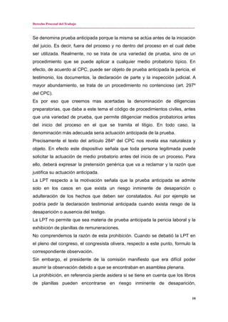 Derecho Procesal del Trabajo
---------------------------------------------------------------------------------------------------------------------------------------------
Se denomina prueba anticipada porque la misma se actúa antes de la iniciación
del juicio. Es decir, fuera del proceso y no dentro del proceso en el cual debe
ser utilizada. Realmente, no se trata de una variedad de prueba, sino de un
procedimiento que se puede aplicar a cualquier medio probatorio típico. En
efecto, de acuerdo al CPC, puede ser objeto de prueba anticipada la pericia, el
testimonio, los documentos, la declaración de parte y la inspección judicial. A
mayor abundamiento, se trata de un procedimiento no contencioso (art. 297º
del CPC).
Es por eso que creemos mas acertadas la denominación de diligencias
preparatorias, que daba a este tema el código de procedimientos civiles, antes
que una variedad de prueba, que permite diligenciar medios probatorios antes
del inicio del proceso en el que se tramita el litigio. En todo caso, la
denominación más adecuada seria actuación anticipada de la prueba.
Precisamente el texto del artículo 284º del CPC nos revela esa naturaleza y
objeto. En efecto este dispositivo señala que toda persona legitimada puede
solicitar la actuación de medio probatorio antes del inicio de un proceso. Para
ello, deberá expresar la pretensión genérica que va a reclamar y la razón que
justifica su actuación anticipada.
La LPT respecto a la motivación señala que la prueba anticipada se admite
solo en los casos en que exista un riesgo inminente de desaparición o
adulteración de los hechos que deben ser constatados. Así por ejemplo se
podría pedir la declaración testimonial anticipada cuando exista riesgo de la
desaparición o ausencia del testigo.
La LPT no permite que sea materia de prueba anticipada la pericia laboral y la
exhibición de planillas de remuneraciones.
No comprendemos la razón de esta prohibición. Cuando se debatió la LPT en
el pleno del congreso, el congresista olivera, respecto a este punto, formulo la
correspondiente observación.
Sin embargo, el presidente de la comisión manifiesto que era difícil poder
asumir la observación debido a que se encontraban en asamblea plenaria.
La prohibición, en referencia pierde asidera si se tiene en cuenta que los libros
de planillas pueden encontrarse en riesgo inminente de desaparición,
10
 