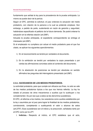 Derecho Procesal del Trabajo
---------------------------------------------------------------------------------------------------------------------------------------------
fundamento que señala la ley para la procedencia de la prueba anticipada. Lo
mismo se puede decir de la pericia.
Según el CPC, admitida la solicitud, el juez ordenara la actuación del medio
probatorio, con citación de la persona a la cual se pretende emplazar. Son
embargo, a pedido de parte, sustentando en razón de garantía y seguridad,
habiéndose especificado el petitorio de la futura demanda. Se podrá ordenar la
actuación sin la referida citación (art.298º).
Actuada la prueba anticipada, el expediente correspondiente se entrega al
interesado (art.299º).
Si el emplazado no cumpliera con actuar el medio probatorio para el que fue
citado, se aplican los siguientes apercibimientos:
1) En el reconocimiento se tendrá por verdadero el documento.
2) En la exhibición se tendrá por verdadera la copia presentada o por
ciertas las afirmaciones concretas sobre el contenido del documento.
3) En la absolución de posiciones se tendrá por absolutas en sentido
afirmativo las preguntas del interrogatorio presentado (art.296º).
2.3.4.- SUCEDANEOS DE LOS MEDIOS PROBATORIOS.
La actividad probatoria, para que cumpla con eficacia sus fines, no solo se vale
de los medios probatorios típicos a los que nos hemos referido. La ley ha
dotado al proceso de otros mecanismos o auxilios que lo sustituyan o los
complementen. Es por eso que a estos se les denomina sucedáneos.
El CPC, al referirse a los medios, los caracteriza como auxilios establecidos por
la ley o asumidos por el juez para lograr la finalidad de los medios probatorios,
corroborando, completando o sustituyendo el valor o alcance de estos
(art.275º). Esos sucedáneos son el indicio y la presunción, señalados tanto por
el CPC como por la LPT.
I. Indicios.- Respecto al indicio, el CPC establece que el acto,
11
 