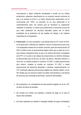 Derecho Procesal del Trabajo
---------------------------------------------------------------------------------------------------------------------------------------------
circunstancia o signo suficiente acreditados a través de los medos
probatorios, adquieren significación en su conjunto cuando conducen al
juez a la certeza en torno a un hecho desconocido relacionado con la
controversia (art. 276º). La precisión no es muy afortunada ni lo
suficientemente clara. De manera que es necesario su explicación
mediante un ejemplo: un indicio que pueda llevar a convencer al juez de
que hubo prestación de servicios laborales podría ser el hecho
acreditado de la existencia de las huellas de trabajo y de ordenes
impartidas por el empleador.
II. Presunción.- en otro sucedáneo, que señala tanto la LPT como el CPC,
es la presunción, definida por Capitant, como la consecuencia que la ley
o el magistrado extraen de un hecho conocido, para otro desconocido. El
CPC lo define como el razonamiento lógico critico que a partir de uno o
mas hechos indicadores lleva al juez a la certeza del hecho investigado
(art.277º). en cuanto a las clases de presunciones, la doctrina distingue
la denominada juris et de jure, es decir, de pleno y absoluto derecho, y
como tal, no admite prueba en contrario. El CPC, a estas presunciones
juris tantum, aceptan la prueba en contrario. El CPC, a estas
presunciones las denomina absolutas y relativas, respectivamente. La
LPT contempla algunas presunciones legales de carácter relativo, el art.
40º señala que se presume ciertos los datos remunerativos y de tiempo
de servicios que contenga la demanda, cuando el demandado.
• No acompañe a su contestación los documentos exigidos en el art. 35º,
es decir los libros de planillas.
• No cumpla con exhibir sus planillas y boletas de pago en el caso le
hayan sido solicitado.
• No haya registrado en planilla ni otorgado boletas de pago al trabajador
12
 
