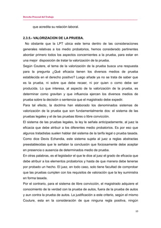 Derecho Procesal del Trabajo
---------------------------------------------------------------------------------------------------------------------------------------------
que acredita su relación laboral.
2.3.5.- VALORIZACION DE LA PRUEBA.
No obstante que la LPT ubica este tema dentro de las consideraciones
generales relativas a los medio probatorios, hemos considerado pertinentes
abordar primero todos los aspectos concernientes a la prueba, para estar en
una mejor disposición de tratar la valorización de la prueba.
Según Coutere, el tema de la valorización de la prueba busca una respuesta
para la pregunta ¿Qué eficacia tienen los diversos medios de prueba
establecida en el derecho positivo? Luego añade ya no se trata de saber que
es la prueba, ni sobre que debe recaer, ni por quien o como debe ser
producida. Lo que interesa, al aspecto de la valorización de la prueba, es
determinar como gravitan y que influencia ejercen los diversos medios de
prueba sobre la decisión o sentencia que el magistrado debe expedir.
Para tal efecto, la doctrina han elaborado los denominados sistemas de
valorización de la prueba que son fundamentalmente dos: el sistema de las
pruebas legales y el de las pruebas libres o libre convicción.
El sistema de las pruebas legales, la ley le señala anticipadamente, al juez la
eficacia que debe atribuir a los diferentes medio probatorios. Es por eso que
algunos tratadistas suelen hablar del sistema de la tarifa legal o prueba tasada.
Como dice Devis Echandia, este sistema sujeta al juez a reglas abstractas
preestablecidas que le señalan la conclusión que forzosamente debe aceptar
en presencia o ausencia de determinados medio de prueba.
En otras palabras, es el legislador el que le dice al juez el grado de eficacia que
debe atribuir a los elementos probatorios y hasta de que manera debe tenerse
por probado un hecho. El juez, en todo caso, solo tiene facultad de comprobar
que las pruebas cumplen con los requisitos de valoración que la ley suministra
en forma tasada.
Por el contrario, para el sistema de libre convicción, el magistrado adquiere el
conocimiento de la verdad con la prueba de autos, fuera de la prueba de autos
y aun contra la prueba de autos. La justificación a este criterio, según el mismo
Couture, esta en la consideración de que ninguna regla positiva, ningún
13
 