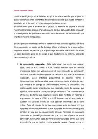 Derecho Procesal del Trabajo
---------------------------------------------------------------------------------------------------------------------------------------------
principio de lógica jurídica, brindan apoyo a la afirmación de que el juez no
puede contar con mas elementos de convicción que los que puede conocer el
legislador en el tiempo y en lugar en que redacto sus textos.
En conclusión, para el sistema de la prueba, lo esencial es dejarle al juez la
menor arbitrariedad posible. Para el sistema de libre convicción, toda limitación
a la inteligencia del juez en su recorrido hacia la verdad, es un obstáculo que
impide el imperio de la justicia.
En una posición intermedia entre el sistema de las pruebas legales y el de la
libre convicción, un sector de la doctrina. Ubica el sistema de la sana crítica.
Según el mismo, se permite que el juez haga uso de la libre convicción sobre
un caso concreto, pero se le obliga a que fundamente su criterio, utilizando
razonamientos jurídicos.
I. La apreciación razonada.- falta determinar, que es lo que quieren
decir, tanto el CPC como la LPT, cuando señalan que los medios
probatorios deben ser valorados por el juez utilizando su apreciación
razonada. Los términos de apreciación razonada son nuevos en nuestra
legislación. Cabe entonces preguntarse si estamos frente a
denominaciones similares a las sana critica o prudente arbitrio del juez,
que contenía el código de procedimiento civiles. Si buscamos una
interpretación literal, encontramos que razonaba viene de razonar, que
significa, valerse de la razón para juzgar una cosa. Dar razones de los
afirmados. En tanto que, razonado quiere decir fundado en razones o
argumentos. Lo que el CPC y la LPT buscan con el enunciado en
cuestión es ubicarse dentro de esa posición intermedia de la sana
crítica. Para el criterio de la libre convicción, esta no tiene por que
apoyarse en hechos probados, puede apoyarse en circunstancias que le
consten al juez por su conocimiento privado. Tampoco es necesario
desarrollar en forma lógica las razones que conducen al juez a tal o cual
convicción. En muchos caos, bastara que el magistrado afirme que tiene
la convicción que los hechos ocurrieron de tal materia. Esto es lo que no
14
 
