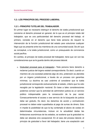 Derecho Procesal del Trabajo
---------------------------------------------------------------------------------------------------------------------------------------------
1.2.- LOS PRINCIPIOS DEL PROCESO LABORAL
1.2.1.- PRINCIPIO TUTELAR DEL TRABAJADOR.
En primer lugar es necesario distinguir el derecho de tutela jurisdiccional que
concierne al derecho procesal en general, de lo que es el principio tutela del
trabajador, que es una particularidad del derecho procesal del trabajo. el
primero, consiste en el derecho que tiene toda persona de requerir la
intervención de la función jurisdiccional del estado para solucionar cualquier
litigio que se presente entre los miembros de una comunidad social. De ahí que
se conceptué, a la tutela jurisdiccional, como un presupuesto de convivencia
social pacifica.
En cambio, el principio de tutela procesal del trabajador, tiene que ver con las
consideraciones que se le guarda dentro del proceso laboral.
a. Gratuidad procesal para el trabajador.- Toda persona tiene derecho a
reclamar justicia del órgano estatal correspondiente. Es decir, cuando un
miembro de una sociedad pretenda algo de otra, pretensión es atendida
por un órgano jurisdiccional, a través de un proceso con garantías
mínimas. La doctrina es casi unánime al considerar que la tutela
jurisdiccional corresponde exclusivamente al estado, criterio que ha sido
recogido por la legislación nacional. En base a tales consideraciones
podemos concluir que la actividad de administrar justicia es un servicio
público indispensable para la consecución de la paz social.
Consecuentemente el acceso a ese servicio de la búsqueda de justicia
debe ser gratuito. Es decir, los derechos de acción y contradicción
procesal no deben estar supeditados al pago de sumas de dinero. Esto
ni impide la posibilidad de que la ley contemple el abono de costas en
determinadas circunstancias, incluso en la actualidad dadas las
limitaciones económicas de los estados, se sostiene que la gratuidad no
debe ser absoluta sino excepcional. En el caso del proceso laboral, el
principio de gratuidad a favor del trabajador, tiene una aceptación casi
1
 