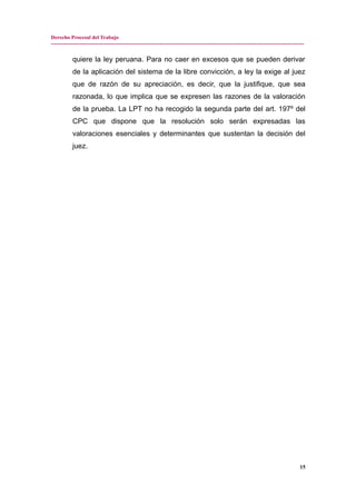 Derecho Procesal del Trabajo
---------------------------------------------------------------------------------------------------------------------------------------------
quiere la ley peruana. Para no caer en excesos que se pueden derivar
de la aplicación del sistema de la libre convicción, a ley la exige al juez
que de razón de su apreciación, es decir, que la justifique, que sea
razonada, lo que implica que se expresen las razones de la valoración
de la prueba. La LPT no ha recogido la segunda parte del art. 197º del
CPC que dispone que la resolución solo serán expresadas las
valoraciones esenciales y determinantes que sustentan la decisión del
juez.
15
 