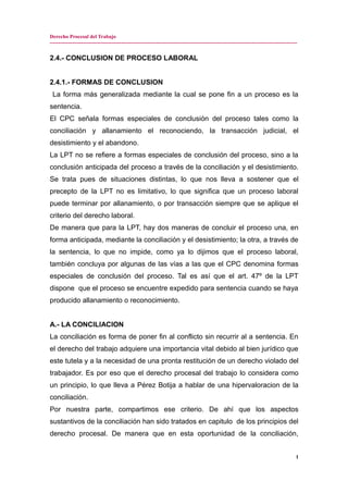 Derecho Procesal del Trabajo
---------------------------------------------------------------------------------------------------------------------------------------------
2.4.- CONCLUSION DE PROCESO LABORAL
2.4.1.- FORMAS DE CONCLUSION
La forma más generalizada mediante la cual se pone fin a un proceso es la
sentencia.
El CPC señala formas especiales de conclusión del proceso tales como la
conciliación y allanamiento el reconociendo, la transacción judicial, el
desistimiento y el abandono.
La LPT no se refiere a formas especiales de conclusión del proceso, sino a la
conclusión anticipada del proceso a través de la conciliación y el desistimiento.
Se trata pues de situaciones distintas, lo que nos lleva a sostener que el
precepto de la LPT no es limitativo, lo que significa que un proceso laboral
puede terminar por allanamiento, o por transacción siempre que se aplique el
criterio del derecho laboral.
De manera que para la LPT, hay dos maneras de concluir el proceso una, en
forma anticipada, mediante la conciliación y el desistimiento; la otra, a través de
la sentencia, lo que no impide, como ya lo dijimos que el proceso laboral,
también concluya por algunas de las vías a las que el CPC denomina formas
especiales de conclusión del proceso. Tal es así que el art. 47º de la LPT
dispone que el proceso se encuentre expedido para sentencia cuando se haya
producido allanamiento o reconocimiento.
A.- LA CONCILIACION
La conciliación es forma de poner fin al conflicto sin recurrir al a sentencia. En
el derecho del trabajo adquiere una importancia vital debido al bien jurídico que
este tutela y a la necesidad de una pronta restitución de un derecho violado del
trabajador. Es por eso que el derecho procesal del trabajo lo considera como
un principio, lo que lleva a Pérez Botija a hablar de una hipervaloracion de la
conciliación.
Por nuestra parte, compartimos ese criterio. De ahí que los aspectos
sustantivos de la conciliación han sido tratados en capitulo de los principios del
derecho procesal. De manera que en esta oportunidad de la conciliación,
1
 