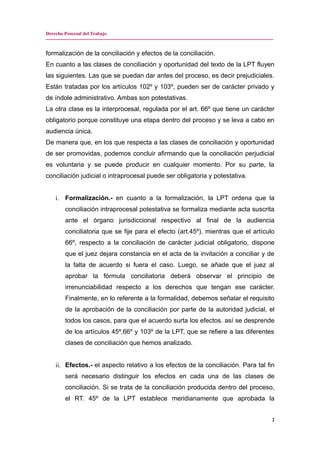 Derecho Procesal del Trabajo
---------------------------------------------------------------------------------------------------------------------------------------------
formalización de la conciliación y efectos de la conciliación.
En cuanto a las clases de conciliación y oportunidad del texto de la LPT fluyen
las siguientes. Las que se puedan dar antes del proceso, es decir prejudiciales.
Están tratadas por los artículos 102º y 103º, pueden ser de carácter privado y
de índole administrativo. Ambas son potestativas.
La otra clase es la interprocesal, regulada por el art. 66º que tiene un carácter
obligatorio porque constituye una etapa dentro del proceso y se leva a cabo en
audiencia única.
De manera que, en los que respecta a las clases de conciliación y oportunidad
de ser promovidas, podemos concluir afirmando que la conciliación perjudicial
es voluntaria y se puede producir en cualquier momento. Por su parte, la
conciliación judicial o intraprocesal puede ser obligatoria y potestativa.
i. Formalización.- en cuanto a la formalización, la LPT ordena que la
conciliación intraprocesal potestativa se formaliza mediante acta suscrita
ante el órgano jurisdiccional respectivo al final de la audiencia
conciliatoria que se fije para el efecto (art.45º). mientras que el artículo
66º, respecto a la conciliación de carácter judicial obligatorio, dispone
que el juez dejara constancia en el acta de la invitación a conciliar y de
la falta de acuerdo si fuera el caso. Luego, se añade que el juez al
aprobar la fórmula conciliatoria deberá observar el principio de
irrenunciabilidad respecto a los derechos que tengan ese carácter.
Finalmente, en lo referente a la formalidad, debemos señalar el requisito
de la aprobación de la conciliación por parte de la autoridad judicial, el
todos los casos, para que el acuerdo surta los efectos. así se desprende
de los artículos 45º,66º y 103º de la LPT, que se refiere a las diferentes
clases de conciliación que hemos analizado.
ii. Efectos.- el aspecto relativo a los efectos de la conciliación. Para tal fin
será necesario distinguir los efectos en cada una de las clases de
conciliación. Si se trata de la conciliación producida dentro del proceso,
el RT. 45º de la LPT establece meridianamente que aprobada la
2
 