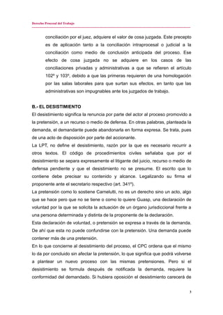 Derecho Procesal del Trabajo
---------------------------------------------------------------------------------------------------------------------------------------------
conciliación por el juez, adquiere el valor de cosa juzgada. Este precepto
es de aplicación tanto a la conciliación intraprocesal o judicial a la
conciliación como medio de conclusión anticipada del proceso. Ese
efecto de cosa juzgada no se adquiere en los casos de las
conciliaciones privadas y administrativas a que se refieren el artículo
102º y 103º, debido a que las primeras requieren de una homologación
por las salas laborales para que surtan sus efectos. en tanto que las
administrativas son impugnables ante los juzgados de trabajo.
B.- EL DESISTIMIENTO
El desistimiento significa la renuncia por parte del actor al proceso promovido a
la pretensión, a un recurso o medio de defensa. En otras palabras, planteada la
demanda, el demandante puede abandonarla en forma expresa. Se trata, pues
de una acto de disposición por parte del accionante.
La LPT, no define el desistimiento, razón por la que es necesario recurrir a
otros textos. El código de procedimientos civiles señalaba que por el
desistimiento se separa expresamente el litigante del juicio, recurso o medio de
defensa pendiente y que el desistimiento no se presume. El escrito que lo
contiene debe precisar su contenido y alcance. Legalizando su firma el
proponente ante el secretario respectivo (art. 341º).
La pretensión como lo sostiene Carnelutti, no es un derecho sino un acto, algo
que se hace pero que no se tiene o como lo quiere Guasp, una declaración de
voluntad por la que se solicita la actuación de un órgano jurisdiccional frente a
una persona determinada y distinta de la proponente de la declaración.
Esta declaración de voluntad, o pretensión se expresa a través de la demanda.
De ahí que esta no puede confundirse con la pretensión. Una demanda puede
contener más de una pretensión.
En lo que concierne al desistimiento del proceso, el CPC ordena que el mismo
lo da por concluido sin afectar la pretensión, lo que significa que podrá volverse
a plantear un nuevo proceso con las mismas pretensiones. Pero si el
desistimiento se formula después de notificada la demanda, requiere la
conformidad del demandado. Si hubiera oposición el desistimiento carecerá de
3
 