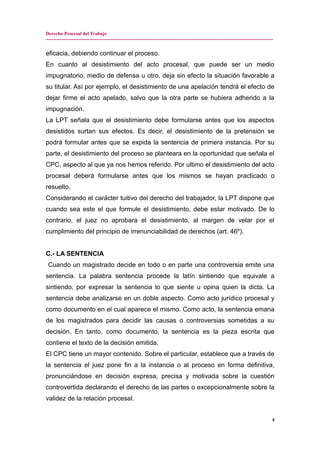 Derecho Procesal del Trabajo
---------------------------------------------------------------------------------------------------------------------------------------------
eficacia, debiendo continuar el proceso.
En cuanto al desistimiento del acto procesal, que puede ser un medio
impugnatorio, medio de defensa u otro, deja sin efecto la situación favorable a
su titular. Así por ejemplo, el desistimiento de una apelación tendrá el efecto de
dejar firme el acto apelado, salvo que la otra parte se hubiera adherido a la
impugnación.
La LPT señala que el desistimiento debe formularse antes que los aspectos
desistidos surtan sus efectos. Es decir, el desistimiento de la pretensión se
podrá formular antes que se expida la sentencia de primera instancia. Por su
parte, el desistimiento del proceso se planteara en la oportunidad que señala el
CPC, aspecto al que ya nos hemos referido. Por ultimo el desistimiento del acto
procesal deberá formularse antes que los mismos se hayan practicado o
resuelto.
Considerando el carácter tuitivo del derecho del trabajador, la LPT dispone que
cuando sea este el que formule el desistimiento, debe estar motivado. De lo
contrario, el juez no aprobara el desistimiento, al margen de velar por el
cumplimiento del principio de irrenunciabilidad de derechos (art. 46º).
C.- LA SENTENCIA
Cuando un magistrado decide en todo o en parte una controversia emite una
sentencia. La palabra sentencia procede la latín sintiendo que equivale a
sintiendo, por expresar la sentencia lo que siente u opina quien la dicta. La
sentencia debe analizarse en un doble aspecto. Como acto jurídico procesal y
como documento en el cual aparece el mismo. Como acto, la sentencia emana
de los magistrados para decidir las causas o controversias sometidas a su
decisión. En tanto, como documento, la sentencia es la pieza escrita que
contiene el texto de la decisión emitida.
El CPC tiene un mayor contenido. Sobre el particular, establece que a través de
la sentencia el juez pone fin a la instancia o al proceso en forma definitiva,
pronunciándose en decisión expresa, precisa y motivada sobre la cuestión
controvertida declarando el derecho de las partes o excepcionalmente sobre la
validez de la relación procesal.
4
 
