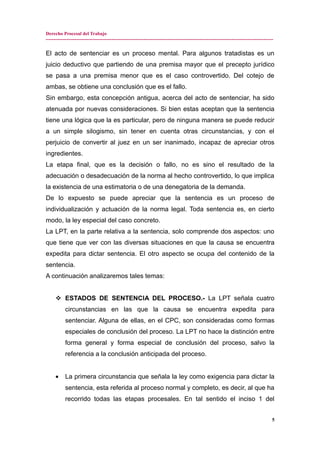 Derecho Procesal del Trabajo
---------------------------------------------------------------------------------------------------------------------------------------------
El acto de sentenciar es un proceso mental. Para algunos tratadistas es un
juicio deductivo que partiendo de una premisa mayor que el precepto jurídico
se pasa a una premisa menor que es el caso controvertido. Del cotejo de
ambas, se obtiene una conclusión que es el fallo.
Sin embargo, esta concepción antigua, acerca del acto de sentenciar, ha sido
atenuada por nuevas consideraciones. Si bien estas aceptan que la sentencia
tiene una lógica que la es particular, pero de ninguna manera se puede reducir
a un simple silogismo, sin tener en cuenta otras circunstancias, y con el
perjuicio de convertir al juez en un ser inanimado, incapaz de apreciar otros
ingredientes.
La etapa final, que es la decisión o fallo, no es sino el resultado de la
adecuación o desadecuación de la norma al hecho controvertido, lo que implica
la existencia de una estimatoria o de una denegatoria de la demanda.
De lo expuesto se puede apreciar que la sentencia es un proceso de
individualización y actuación de la norma legal. Toda sentencia es, en cierto
modo, la ley especial del caso concreto.
La LPT, en la parte relativa a la sentencia, solo comprende dos aspectos: uno
que tiene que ver con las diversas situaciones en que la causa se encuentra
expedita para dictar sentencia. El otro aspecto se ocupa del contenido de la
sentencia.
A continuación analizaremos tales temas:
 ESTADOS DE SENTENCIA DEL PROCESO.- La LPT señala cuatro
circunstancias en las que la causa se encuentra expedita para
sentenciar. Alguna de ellas, en el CPC, son consideradas como formas
especiales de conclusión del proceso. La LPT no hace la distinción entre
forma general y forma especial de conclusión del proceso, salvo la
referencia a la conclusión anticipada del proceso.
• La primera circunstancia que señala la ley como exigencia para dictar la
sentencia, esta referida al proceso normal y completo, es decir, al que ha
recorrido todas las etapas procesales. En tal sentido el inciso 1 del
5
 