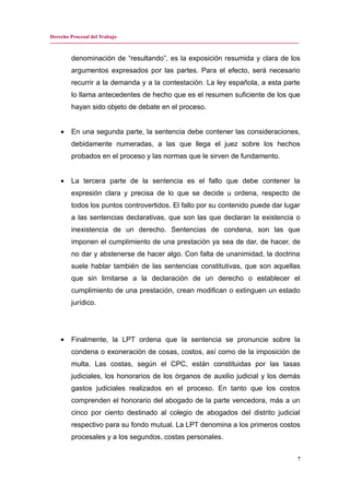 Derecho Procesal del Trabajo
---------------------------------------------------------------------------------------------------------------------------------------------
denominación de “resultando”, es la exposición resumida y clara de los
argumentos expresados por las partes. Para el efecto, será necesario
recurrir a la demanda y a la contestación. La ley española, a esta parte
lo llama antecedentes de hecho que es el resumen suficiente de los que
hayan sido objeto de debate en el proceso.
• En una segunda parte, la sentencia debe contener las consideraciones,
debidamente numeradas, a las que llega el juez sobre los hechos
probados en el proceso y las normas que le sirven de fundamento.
• La tercera parte de la sentencia es el fallo que debe contener la
expresión clara y precisa de lo que se decide u ordena, respecto de
todos los puntos controvertidos. El fallo por su contenido puede dar lugar
a las sentencias declarativas, que son las que declaran la existencia o
inexistencia de un derecho. Sentencias de condena, son las que
imponen el cumplimiento de una prestación ya sea de dar, de hacer, de
no dar y abstenerse de hacer algo. Con falta de unanimidad, la doctrina
suele hablar también de las sentencias constitutivas, que son aquellas
que sin limitarse a la declaración de un derecho o establecer el
cumplimiento de una prestación, crean modifican o extinguen un estado
jurídico.
• Finalmente, la LPT ordena que la sentencia se pronuncie sobre la
condena o exoneración de cosas, costos, así como de la imposición de
multa. Las costas, según el CPC, están constituidas por las tasas
judiciales, los honorarios de los órganos de auxilio judicial y los demás
gastos judiciales realizados en el proceso. En tanto que los costos
comprenden el honorario del abogado de la parte vencedora, más a un
cinco por ciento destinado al colegio de abogados del distrito judicial
respectivo para su fondo mutual. La LPT denomina a los primeros costos
procesales y a los segundos, costas personales.
7
 