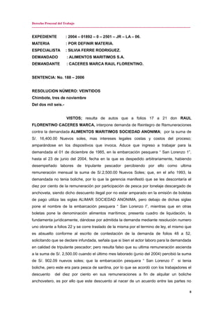 Derecho Procesal del Trabajo
---------------------------------------------------------------------------------------------------------------------------------------------
EXPEDIENTE : 2004 – 01892 – 0 – 2501 – JR – LA – 06.
MATERIA : POR DEFINIR MATERIA.
ESPECIALISTA : SILVIA FERRE RODRIGUEZ.
DEMANDADO : ALIMENTOS MARITIMOS S.A.
DEMANDANTE : CACERES MARCA RAUL FLORENTINO.
SENTENCIA: No. 188 – 2006
RESOLUCION NÚMERO: VEINTIDOS
Chimbote, tres de noviembre
Del dos mil seis.-
VISTOS; resulta de autos que a folios 17 a 21 don RAUL
FLORENTINO CACERES MARCA, interpone demanda de Reintegro de Remuneraciones
contra la demandada ALIMENTOS MARITIMOS SOCIEDAD ANONIMA; por la suma de
S/. 16,400.00 Nuevos soles, mas intereses legales costas y costos del proceso;
amparándose en los dispositivos que invoca. Aduce que ingreso a trabajar para la
demandada el 01 de diciembre de 1985, en la embarcación pesquera “ San Lorenzo 1”,
hasta el 23 de junio del 2004, fecha en la que es despedido arbitrariamente, habiendo
desempeñado labores de tripulante pescador percibiendo por ello como ultima
remuneración mensual la suma de S/.2,500.00 Nuevos Soles; que, en el año 1993, la
demandada no tenia boliche, por lo que la gerencia manifestó que se les descontaría el
diez por ciento de la remuneración por participación de pesca por tonelaje descargado de
anchoveta, siendo dicho descuento ilegal por no estar amparado en la emisión de boletas
de pago utiliza las siglas ALIMAR SOCIEDAD ANONIMA, pero debajo de dichas siglas
pone el nombre de la embarcación pesquera “ San Lorenzo I”, mientras que en otras
boletas pone la denominación alimentos marítimos; presenta cuadro de liquidación, la
fundamenta jurídicamente, dándose por admitida la demanda mediante resolución numero
uno obrante a folios 22 y se corre traslado de la misma por el termino de ley, el mismo que
es absuelto conforme al escrito de contestación de la demanda de folios 48 a 52,
solicitando que se declare infundada, señala que si bien el actor laboro para la demandada
en calidad de tripulante pescador; pero resulta falso que su ultima remuneración ascienda
a la suma de S/. 2,500.00 cuando el último mes laborado (junio del 2004) percibió la suma
de S/. 902.09 nuevos soles; que la embarcación pesquera “ San Lorenzo I” si tenia
boliche, pero este era para pesca de sardina, por lo que se acordó con los trabajadores el
descuento del diez por ciento en sus remuneraciones a fin de alquilar un boliche
anchovetero, es por ello que este descuento al nacer de un acuerdo entre las partes no
8
 