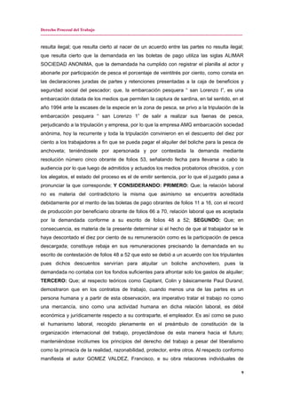 Derecho Procesal del Trabajo
---------------------------------------------------------------------------------------------------------------------------------------------
resulta ilegal; que resulta cierto al nacer de un acuerdo entre las partes no resulta ilegal;
que resulta cierto que la demandada en las boletas de pago utiliza las siglas ALIMAR
SOCIEDAD ANONIMA, que la demandada ha cumplido con registrar el planilla al actor y
abonarle por participación de pesca el porcentaje de veintitrés por ciento, como consta en
las declaraciones juradas de partes y retenciones presentadas a la caja de beneficios y
seguridad social del pescador; que, la embarcación pesquera “ san Lorenzo I”, es una
embarcación dotada de los medios que permiten la captura de sardina, en tal sentido, en el
año 1994 ante la escases de la especie en la zona de pesca, se privo a la tripulación de la
embarcación pesquera “ san Lorenzo 1” de salir a realizar sus faenas de pesca,
perjudicando a la tripulación y empresa, por lo que la empresa AMG embarcación sociedad
anónima, hoy la recurrente y toda la tripulación convinieron en el descuento del diez por
ciento a los trabajadores a fin que se pueda pagar el alquiler del boliche para la pesca de
anchoveta; teniéndosele por apersonada y por contestada la demanda mediante
resolución número cinco obrante de folios 53, señalando fecha para llevarse a cabo la
audiencia por lo que luego de admitidos y actuados los medios probatorios ofrecidos, y con
los alegatos, el estado del proceso es el de emitir sentencia, por lo que el juzgado pasa a
pronunciar la que corresponde; Y CONSIDERANDO: PRIMERO: Que; la relación laboral
no es materia del contradictorio la misma que asimismo se encuentra acreditada
debidamente por el merito de las boletas de pago obrantes de folios 11 a 16, con el record
de producción por beneficiario obrante de folios 66 a 70, relación laboral que es aceptada
por la demandada conforme a su escrito de folios 48 a 52; SEGUNDO: Que; en
consecuencia, es materia de la presente determinar si el hecho de que al trabajador se le
haya descontado el diez por ciento de su remuneración como es la participación de pesca
descargada; constituye rebaja en sus remuneraciones precisando la demandada en su
escrito de contestación de folios 48 a 52 que esto se debió a un acuerdo con los tripulantes
pues dichos descuentos servirían para alquilar un boliche anchovetero, pues la
demandada no contaba con los fondos suficientes para afrontar solo los gastos de alquiler;
TERCERO: Que; al respecto teóricos como Capitant, Colin y básicamente Paul Durand,
demostraron que en los contratos de trabajo, cuando menos una de las partes es un
persona humana y a partir de esta observación, era imperativo tratar el trabajo no como
una mercancía, sino como una actividad humana en dicha relación laboral, es débil
económica y jurídicamente respecto a su contraparte, el empleador. Es así como se puso
el humanismo laboral, recogido plenamente en el preámbulo de constitución de la
organización internacional del trabajo, proyectándose de esta manera hacia el futuro;
manteniéndose incólumes los principios del derecho del trabajo a pesar del liberalismo
como la primacía de la realidad, razonabilidad, protector, entre otros. Al respecto conformo
manifiesta el autor GOMEZ VALDEZ, Francisco, e su obra relaciones individuales de
9
 