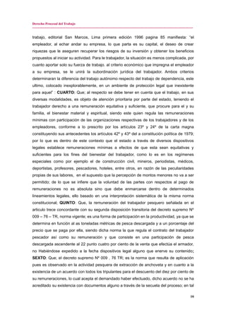 Derecho Procesal del Trabajo
---------------------------------------------------------------------------------------------------------------------------------------------
trabajo, editorial San Marcos, Lima primera edición 1996 pagina 85 manifiesta: “el
empleador, al echar andar su empresa, lo que parta es su capital, el deseo de crear
riquezas que le aseguren recuperar los riesgos de su inversión y obtener los beneficios
propuestos al iniciar su actividad. Para le trabajador, la situación es menos complicada, por
cuanto aportar solo su fuerza de trabajo. al criterio económico que impregna el empleador
a su empresa, se le unirá la subordinación jurídica del trabajador. Ambos criterios
determinaran la diferencia del trabajo autónomo respecto del trabajo de dependencia, este
ultimo, colocado inexplorablemente, en un ambiente de protección legal que inexistente
para aquel” : CUARTO: Que; al respecto se debe tener en cuenta que el trabajo, en sus
diversas modalidades, es objeto de atención prioritaria por parte del estado, teniendo el
trabajador derecho a una remuneración equitativa y suficiente, que procure para el y su
familia, el bienestar material y espiritual, siendo este quien regula las remuneraciones
mínimas con participación de las organizaciones respectivas de los trabajadores y de los
empleadores, conforme a lo prescrito por los artículos 23º y 24º de la carta magna
constituyendo sus antecedentes los artículos 42º y 43º del a constitución política de 1979;
por lo que es dentro de este contexto que el estado a través de diversos dispositivos
legales establece remuneraciones mínimas a efectos de que esta sean equitativas y
suficientes para los fines del bienestar del trabajador, como lo es en los regímenes
especiales como por ejemplo el de construcción civil, mineros, periodistas, médicos,
deportistas, profesores, pescadores, hoteles, entre otros, en razón de las peculiaridades
propias de sus labores, en el supuesto que la percepción de montos menores no va a ser
permitido; de lo que se infiere que la voluntad de las partes con respectos al pago de
remuneraciones no es absoluta sino que debe enmarcarse dentro de determinados
lineamientos legales, ello basado en una interpretación sistemática de la misma norma
constitucional; QUINTO: Que, la remuneración del trabajador pesquero señalada en el
articulo trece concordante con su segunda disposición transitoria del decreto supremo Nº
009 – 76 – TR, norma vigente; es una forma de participación en la productividad, ya que se
determina en función al as toneladas métricas de pesca descargada y a un porcentaje del
precio que se paga por ella, siendo dicha norma la que regula el contrato del trabajador
pescador así como su remuneración y que consiste en una participación de pesca
descargada ascendente al 22 punto cuatro por ciento de la venta que efectúa el armador,
no Habiéndose expedido a la fecha dispositivos legal alguno que enerve su contenido;
SEXTO: Que; el decreto supremo Nº 009 . 76 TR; es la norma que resulta de aplicación
pues es observado en la actividad pesquera de extracción de anchoveta y en cuanto a la
existencia de un acuerdo con todos los tripulantes para el descuento del diez por ciento de
su remuneraciones, lo cual acepta el demandado haber efectuado, dicho acuerdo no se ha
acreditado su existencia con documentos alguno a través de la secuela del proceso; en tal
10
 
