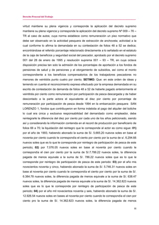 Derecho Procesal del Trabajo
---------------------------------------------------------------------------------------------------------------------------------------------
virtud mantiene su plena vigencia y corresponde la aplicación del decreto supremo
mantiene su plena vigencia y corresponde la aplicación del decreto supremo Nº 009 – 76 –
TR al caso de autos; cuya norma establece como remuneración un piso normativo que
debe ser observado en la actividad pesquera de extracción de anchoveta; actividad a la
cual conforme lo afirma la demandada en su contestación de folios 48 a 52 se dedica;
encontrándose el referido porcentaje relacionado directamente a lo señalado en el estatuto
de la caja de beneficios y seguridad social del pescador, aprobado por el decreto supremo
001 del 28 de enero de 1995 y resolución suprema 001 – 93 – TR, en cuya octava
disposición precisa tan solo la admisión de los porcentajes de aportación a los fondos de
pensiones de salud y de pensiones y al otorgamiento de subsidios, así como el monto
correspondiente a los beneficios compensatorios de los trabajadores pescadores no
menores de veintidós punto cuatro por ciento; SETIMO: Que: en este orden de ideas y
teniendo en cuenta el reconocimiento expreso efectuado por la empresa demandada en su
escrito de contestación de demanda de folios 48 a 52 de haberle pagado anteriormente el
veintitrés por ciento como remuneración por participación de pesca descargada y de haber
descontado a la parte actora el equivalente al diez por ciento por porcentaje de
remuneración por participación de pesca desde 1994 en la embarcación pesquera SAN
LORENZO 1, fondos que contribuyeron en forma indebida al pago del alquiler del boliche
lo cual era única y exclusiva responsabilidad del demandado como empleador, debe
reintegrarle la diferencia del diez por ciento por cada uno de los años peticionado, siendo
así y considerando la información contenida en el record de producción por beneficiario de
folios 66 a 70; la liquidación del reintegro que le corresponde al actor es como sigue: 01)
por el año de 1993, habiendo abonado la suma de S/. 5,665.20 nuevos soles en base al
noventa por ciento cuando le correspondía el ciento por ciento por la suma de s/. 6,294.66
nuevos soles que es lo que le corresponde por reintegro de participación de pesca de este
periodo; 02) por 7,076.05 nuevos soles en base al noventa por ciento cuando le
correspondía el cien por ciento por la suma de S/.7.786.22 nuevos soles, la diferencia
pagada de menos equivale a la suma de S/. 786.22 nuevos soles que es lo que le
corresponde por reintegro de participación de pesca de este periodo: 03) por el año mis
novecientos noventa y cinco, habiendo abonado la suma de S/. 5.746.31 nuevos soles en
base al noventa por ciento cuando le correspondía el ciento por ciento por la suma de S/.
6.384.78 nuevos soles, la diferencia pagada de menos equivale a la suma de S/. 638.47
nuevos soles, la diferencia pagada de menos equivale a la suma de S/. 14.362.823 nuevos
soles que es lo que le corresponde por reintegro de participación de pesca de este
periodo; 04) por el año mil novecientos noventa y seis, habiendo abonado la suma de S/.
12.926.54 nuevos soles en bases al noventa por ciento cuando le correspondía el cien por
ciento pro la suma de S/. 14.362.823 nuevos soles, la diferencia pagada de menos
11
 