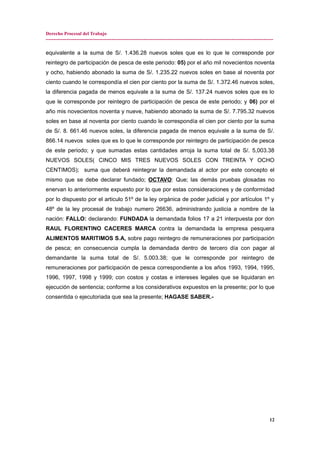 Derecho Procesal del Trabajo
---------------------------------------------------------------------------------------------------------------------------------------------
equivalente a la suma de S/. 1.436.28 nuevos soles que es lo que le corresponde por
reintegro de participación de pesca de este periodo: 05) por el año mil novecientos noventa
y ocho, habiendo abonado la suma de S/. 1.235.22 nuevos soles en base al noventa por
ciento cuando le correspondía el cien por ciento por la suma de S/. 1.372.46 nuevos soles,
la diferencia pagada de menos equivale a la suma de S/. 137.24 nuevos soles que es lo
que le corresponde por reintegro de participación de pesca de este periodo; y 06) por el
año mis novecientos noventa y nueve, habiendo abonado la suma de S/. 7.795.32 nuevos
soles en base al noventa por ciento cuando le correspondía el cien por ciento por la suma
de S/. 8. 661.46 nuevos soles, la diferencia pagada de menos equivale a la suma de S/.
866.14 nuevos soles que es lo que le corresponde por reintegro de participación de pesca
de este periodo; y que sumadas estas cantidades arroja la suma total de S/. 5,003.38
NUEVOS SOLES( CINCO MIS TRES NUEVOS SOLES CON TREINTA Y OCHO
CENTIMOS); suma que deberá reintegrar la demandada al actor por este concepto el
mismo que se debe declarar fundado; OCTAVO: Que; las demás pruebas glosadas no
enervan lo anteriormente expuesto por lo que por estas consideraciones y de conformidad
por lo dispuesto por el articulo 51º de la ley orgánica de poder judicial y por artículos 1º y
48º de la ley procesal de trabajo numero 26636, administrando justicia a nombre de la
nación: FALLO: declarando: FUNDADA la demandada folios 17 a 21 interpuesta por don
RAUL FLORENTINO CACERES MARCA contra la demandada la empresa pesquera
ALIMENTOS MARITIMOS S.A, sobre pago reintegro de remuneraciones por participación
de pesca; en consecuencia cumpla la demandada dentro de tercero día con pagar al
demandante la suma total de S/. 5.003.38; que le corresponde por reintegro de
remuneraciones por participación de pesca correspondiente a los años 1993, 1994, 1995,
1996, 1997, 1998 y 1999; con costos y costas e intereses legales que se liquidaran en
ejecución de sentencia; conforme a los considerativos expuestos en la presente; por lo que
consentida o ejecutoriada que sea la presente; HAGASE SABER.-
12
 