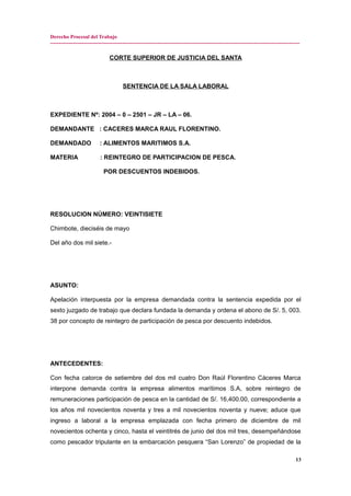 Derecho Procesal del Trabajo
---------------------------------------------------------------------------------------------------------------------------------------------
CORTE SUPERIOR DE JUSTICIA DEL SANTA
SENTENCIA DE LA SALA LABORAL
EXPEDIENTE Nº: 2004 – 0 – 2501 – JR – LA – 06.
DEMANDANTE : CACERES MARCA RAUL FLORENTINO.
DEMANDADO : ALIMENTOS MARITIMOS S.A.
MATERIA : REINTEGRO DE PARTICIPACION DE PESCA.
POR DESCUENTOS INDEBIDOS.
RESOLUCION NÚMERO: VEINTISIETE
Chimbote, dieciséis de mayo
Del año dos mil siete.-
ASUNTO:
Apelación interpuesta por la empresa demandada contra la sentencia expedida por el
sexto juzgado de trabajo que declara fundada la demanda y ordena el abono de S/. 5, 003.
38 por concepto de reintegro de participación de pesca por descuento indebidos.
ANTECEDENTES:
Con fecha catorce de setiembre del dos mil cuatro Don Raúl Florentino Cáceres Marca
interpone demanda contra la empresa alimentos marítimos S.A, sobre reintegro de
remuneraciones participación de pesca en la cantidad de S/. 16,400.00, correspondiente a
los años mil novecientos noventa y tres a mil novecientos noventa y nueve; aduce que
ingreso a laboral a la empresa emplazada con fecha primero de diciembre de mil
novecientos ochenta y cinco, hasta el veintitrés de junio del dos mil tres, desempeñándose
como pescador tripulante en la embarcación pesquera “San Lorenzo” de propiedad de la
13
 