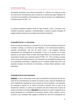 Derecho Procesal del Trabajo
---------------------------------------------------------------------------------------------------------------------------------------------
demandada, percibiendo como ultima remuneración S/. 2.500.00; se le descontó el diez
por ciento de las remuneraciones para la compra de un boliche para seguir trabajando de
lo contrario seria despedido en forma ilegal por no estar de acuerdo con lo establecidos en
el Decreto Supremo Nº 009 – 76.
La empresa emplazada mediante escrito de fojas cuarenta y ocho a cincuenta y dos
contesta la demanda, negándola y contradiciéndolas, y solicita se declare infundada. El
juzgado expide la sentencia que es objeto de la presente impugnación.
FUNDAMENTOS DE LA APELACION:
Si bien es cierto la constitución en su articulo 23º y 24º norma el rol prioritario que debe dar
el estado al trabajo y el derecho de todo trabajador a una remuneración equitativa y
suficiente (remuneración vital sea del sector común o del especial), debiendo
expresamente ser promulgada por el presidente, lo que no ha ocurrido en el sector
pesquero ya que hasta la fecha no existe norma legal referido a la remuneración mínima
del pescador industrial. Que, el decreto supremo Nº 009 – 76 – TR no constituye una base
mínima ya que dicho Decreto Supremo y la remuneración en el establecida pertenece solo
a los pescadores provenientes o asignados por la ex empresa estatal pesca Perú a las
pequeñas empresas de extracción de anchovetas y al status laboral aplicable a estos
pescadores.
FUNDAMENTOS DE ESTA INSTANCIA:
PRIMERO: El punto controvertido versa sobre la procedencia del descuento del diez por
ciento de las remuneraciones que efectuó la empresa al actor; arguye la emplazada que
dicha modalidad fue aceptada por mutuo acuerdo por toda la tripulación, cuyo descuento
fue destinado al alquiler de un boliche anchovetero necesario para el zarpe de la
embarcación, teniendo en cuenta que la empresa solo tenia boliche para la pesca de
sardina a la también se dedicaba, SEGUNDO: Que teniendo en cuenta lo expresado por la
propia demandada en la contestación de demanda, obrante a folios cuarenta y ocho a
cincuenta y dos, manifiesta haber pagado el veintitrés por ciento de la participación por
14
 