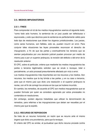 Derecho Procesal del Trabajo
---------------------------------------------------------------------------------------------------------------------------------------------
2.5.- MEDIOS IMPUGNATORIOS
2.5.1.- FINES
Para comprender el rol de los medios impugnatorios veamos el siguiente texto:
“como todo acto humano, la sentencia de un juez puede ser defectuosa o
equivocada, y esto que decimos para la sentencia es perfectamente valido para
todo tipo de resoluciones que dicten los órganos jurisdiccionales. Los jueces,
como seres humanos, son falibles, esto es, pueden incurrir en error. Para
conjurar tales situaciones las leyes procesales reconocen el derecho de
impugnación, a fin de que las partes y eventualmente los terceros que se
sientan perjudicados por una decisión judicial puedan provocar por medio de
mismo juez o por un superior jerárquico, la revisión del defecto o del error de la
resolución anterior.
El CPC, sobre el particular, ordena que mediante los medios impugnatorios las
partes o terceros legitimados soliciten que se anule o revoque, total o
parcialmente, un acto procesal presuntamente afectado por vicio o error.
Los medios impugnatorios más importantes son los recursos y los medios. Son
recursos, los medios que la ley brinda a las partes, y en su caso a terceros,
para que el mismo juez que dicto una resolución o el superior jerárquico la
revise, con el fin de corregir los errores en los que se hubiera incurrido.
En cambio, los remedios, de acuerdo al CPC son medios impugnatorios que se
pueden formular por quien se considere agraviado por actos procesales no
contenidos en resoluciones.
Sin embargo, existen algunos tratadistas que utilizan la denominación de
remedios, para referirse a las impugnaciones que deban ser resueltas por el
mismo juez que la expidió.
2.5.2.- RECURSO DE REPOSICION
Se trata de un recurso horizontal, en razón que se recurre ante el mismo
órgano que dicto una providencia, para que la revoque.
El criterio del CPC es similar, al puntualizar que dicho recurso procede contra
1
 