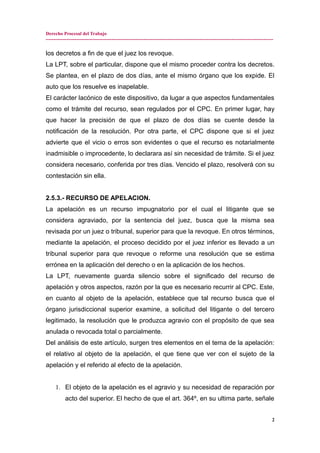 Derecho Procesal del Trabajo
---------------------------------------------------------------------------------------------------------------------------------------------
los decretos a fin de que el juez los revoque.
La LPT, sobre el particular, dispone que el mismo proceder contra los decretos.
Se plantea, en el plazo de dos días, ante el mismo órgano que los expide. El
auto que los resuelve es inapelable.
El carácter lacónico de este dispositivo, da lugar a que aspectos fundamentales
como el trámite del recurso, sean regulados por el CPC. En primer lugar, hay
que hacer la precisión de que el plazo de dos días se cuente desde la
notificación de la resolución. Por otra parte, el CPC dispone que si el juez
advierte que el vicio o erros son evidentes o que el recurso es notarialmente
inadmisible o improcedente, lo declarara así sin necesidad de trámite. Si el juez
considera necesario, conferida por tres días. Vencido el plazo, resolverá con su
contestación sin ella.
2.5.3.- RECURSO DE APELACION.
La apelación es un recurso impugnatorio por el cual el litigante que se
considera agraviado, por la sentencia del juez, busca que la misma sea
revisada por un juez o tribunal, superior para que la revoque. En otros términos,
mediante la apelación, el proceso decidido por el juez inferior es llevado a un
tribunal superior para que revoque o reforme una resolución que se estima
errónea en la aplicación del derecho o en la aplicación de los hechos.
La LPT, nuevamente guarda silencio sobre el significado del recurso de
apelación y otros aspectos, razón por la que es necesario recurrir al CPC. Este,
en cuanto al objeto de la apelación, establece que tal recurso busca que el
órgano jurisdiccional superior examine, a solicitud del litigante o del tercero
legitimado, la resolución que le produzca agravio con el propósito de que sea
anulada o revocada total o parcialmente.
Del análisis de este artículo, surgen tres elementos en el tema de la apelación:
el relativo al objeto de la apelación, el que tiene que ver con el sujeto de la
apelación y el referido al efecto de la apelación.
1. El objeto de la apelación es el agravio y su necesidad de reparación por
acto del superior. El hecho de que el art. 364º, en su ultima parte, señale
2
 