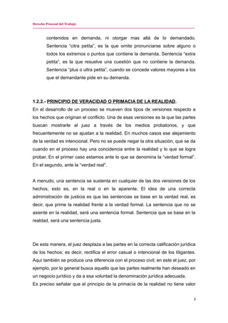 Derecho Procesal del Trabajo
---------------------------------------------------------------------------------------------------------------------------------------------
contenidos en demanda, ni otorgar mas allá de lo demandado.
Sentencia “citra petita”, es la que omite pronunciarse sobre alguno o
todos los extremos o puntos que contiene la demanda. Sentencia “extra
petita”, es la que resuelve una cuestión que no contiene la demanda.
Sentencia “plus o ultra petita”, cuando se concede valores mayores a los
que el demandante pide en su demanda.
1.2.2.- PRINCIPIO DE VERACIDAD O PRIMACIA DE LA REALIDAD.
En el desarrollo de un proceso se mueven dos tipos de versiones respecto a
los hechos que originan el conflicto. Una de esas versiones es la que las partes
buscan mostrarle al juez a través de los medios probatorios, y que
frecuentemente no se ajustan a la realidad. En muchos casos ese alejamiento
de la verdad es intencional. Pero no se puede negar la otra situación, que se da
cuando en el proceso hay una concidencia entre la realidad y lo que se logra
probar. En el primer caso estamos ante lo que se denomina la “verdad formal”.
En el segundo, ante la “verdad real”.
A menudo, una sentencia se sustenta en cualquier de las dos versiones de los
hechos, esto es, en la real o en la aparente. El idea de una correcta
administración de justicia es que las sentencias se base en la verdad real, es
decir, que prime la realidad frente a la verdad formal. La sentencia que no se
asiente en la realidad, será una sentencia formal. Sentencia que se base en la
realdad, será una sentencia justa.
De esta manera, el juez desplaza a las partes en la correcta calificación jurídica
de los hechos; es decir, rectifica el error casual o intencional de los litigantes.
Aquí también se produce una diferencia con el proceso civil; en este el juez, por
ejemplo, por lo general busca aquello que las partes realmente han deseado en
un negocio jurídico y da a esa voluntad la denominación jurídica adecuada.
Es preciso señalar que el principio de la primacía de la realidad no tiene valor
3
 