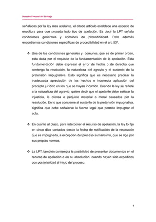 Derecho Procesal del Trabajo
---------------------------------------------------------------------------------------------------------------------------------------------
señaladas por la ley mas adelante, el citado articulo establece una especie de
envoltura para que proceda todo tipo de apelación. Es decir la LPT señala
condiciones generales y comunes de procedibilidad. Pero además
encontramos condiciones específicas de procedibilidad en el art. 53º.
 Una de las condiciones generales y comunes, que es de primer orden,
esta dada por el requisito de la fundamentación de la apelación. Esta
fundamentación debe expresar el error de hecho o de derecho que
contenga la resolución, la naturaleza del agravio y el sustento de la
pretensión impugnativa. Esto significa que es necesario precisar la
inadecuada apreciación de los hechos e incorrecta aplicación del
precepto jurídico en los que se hayan incurrido. Cuando la ley se refiere
a la naturaleza del agravio, quiere decir que el apelante debe señalar la
injusticia, la ofensa o perjuicio material o moral causados por la
resolución. En lo que concierne al sustento de la pretensión impugnativa,
significa que debe señalarse la fuente legal que permite impugnar el
acto.
 En cuanto al plazo, para interponer el recurso de apelación, la ley lo fija
en cinco días contados desde la fecha de notificación de la resolución
que es impugnada, a excepción del proceso sumarísimo, que se rige por
sus propias normas.
 La LPT, también contempla la posibilidad de presentar documentos en el
recurso de apelación o en su absolución, cuando hayan sido expedidos
con posterioridad al inicio del proceso.
4
 