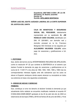 Derecho Procesal del Trabajo
---------------------------------------------------------------------------------------------------------------------------------------------
Expediente: 2007-0663 -0-2501- JR- LA- 06
Secretario: Dr. Beatriz Jaramillo
Escrito: 07
Sumilla: APELAMOS SENTENCIA
SEÑOR JUEZ DEL SEXTO JUZGADO LABORAL DE LA CORTE SUPERIOR
DE JUSTICIA DEL SANTA
CAJA DE BENEFICIOS Y SEGURIDAD
SOCIAL DEL PESCADOR, debidamente
representada por su apoderado Sr. JIM
ROGELIO CANO COLONIA, identificado con
DNI. Nº 32918801, con domicilio real y
domicilio procesal en la Av. Francisco
Bolognesi 540 Chimbote en los seguidos por
ALEJANDRO VALVERDE CULUPU sobre
pago de vacaciones y gratificaciones a Ud.
dice:
I.- PETITORIO
Que, dentro del termino de ley INTERPONEMOS RECURSO DE APELACION,
contra la resolución Nº 22 que contiene la SENTENCIA en el extremo que
declara Fundad la demanda de pago de vacaciones y gratificaciones en la
suma de S/. 11.957.77 a los años de 1992, 1993, 1994, 1995 y 1996 mas los
correspondientes intereses legales ante ello solicitamos que los autos se
eleven al Superior Jerárquico donde espero alcanzar su revocatoria en todos
sus extremos en base a los siguientes considerados:
II.- ERROR DE HECHO Y DERECHO
PRIMERO:
Que, constituye un error de derecho al declarar fundada la demanda ya que
actualmente dicho estatuto se encuentra modificado mediante el acuerdo Nº
012002-2004-CEMR-SBSSP aprobado el día 20 de abril del año de 2004 en
observancia de las leyes 27666 y 28193 de fechas 26 de junio del 2002 y 18 de
5
 