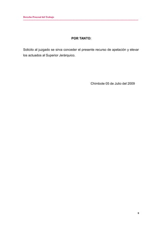 Derecho Procesal del Trabajo
---------------------------------------------------------------------------------------------------------------------------------------------
POR TANTO:
Solicito al juzgado se sirva conceder el presente recurso de apelación y elevar
los actuados al Superior Jerárquico.
Chimbote 05 de Julio del 2009
8
 
