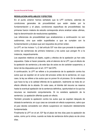 Derecho Procesal del Trabajo
---------------------------------------------------------------------------------------------------------------------------------------------
RESOLUCION APELABLES Y EFECTOS.
En el punto anterior hemos señalado que la LPT contiene, además de
condiciones generales de procedibilidad que están dadas por la
fundamentación y el plazo, condiciones especificas de procedibilidad, las
primeras fueron materia de estudio corresponde ahora analizar estas ultimas,
bajo la denominación de resoluciones apelables.
Las referencias de procedibilidad que analizaremos a continuación no son
autónomas, sino que están supeditadas a que se cumplan con la
fundamentación y el plazo que son requisitos de primer orden.
La LPT, en los incisos 1 y 2 del artículo 53º nos dice que procede la apelación
contra las sentencias de primera instancia y los autos que pongan fin a la
instancia, respectivamente.
Los aspectos relativos al objeto, sujeto y efectos de la apelación ya han sido
expuestos. Cabe si hacer presente, ante el silencio de la LPT, que el efecto de
la apelación de sentencia y de este tipo de autos es de carácter suspensivo, a
tenor de los dispuestos por el art. 371º del CPC.
A continuación, la LPT se refiere a la procedencia de la apelación contra los
autos que se expidan en el curso del proceso antes de la sentencia, en cuyo
caso, la ley se refiere a los autos que no ponen fin al proceso. En la referencia
que hace la ley a la calidad diferida de la apelación, realmente se trata de un
efecto diferido de la alzada. En este caso, el trámite del recurso se reserva
hasta la eventual apelación de la sentencia definitiva, oportunidad en la que los
recursos se resolverán conjuntamente. Si no existiera apelación de la
sentencia. La apelación diferida queda sin efecto.
También procede la apelación contra los autos que se expidan después de
dictada la sentencia, en cuyo caso se concede sin efecto suspensivo, salvo que
el juez decida concederla con efecto suspensivo en resolución debidamente
fundamentada.
Finalmente la LPT en el art. 53º fija el plazo de tres días para la apelación de
autos, como ya lo vimos, cuando se trata de sentencia dicho plazo es de cinco
días.
9
 