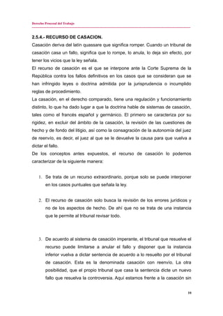 Derecho Procesal del Trabajo
---------------------------------------------------------------------------------------------------------------------------------------------
2.5.4.- RECURSO DE CASACION.
Casación deriva del latín quassare que significa romper. Cuando un tribunal de
casación casa un fallo, significa que lo rompe, lo anula, lo deja sin efecto, por
tener los vicios que la ley señala.
El recurso de casación es el que se interpone ante la Corte Suprema de la
República contra los fallos definitivos en los casos que se consideran que se
han infringido leyes o doctrina admitida por la jurisprudencia o incumplido
reglas de procedimiento.
La casación, en el derecho comparado, tiene una regulación y funcionamiento
distinto, lo que ha dado lugar a que la doctrina hable de sistemas de casación,
tales como el francés español y germánico. El primero se caracteriza por su
rigidez, en excluir del ámbito de la casación, la revisión de las cuestiones de
hecho y de fondo del litigio, así como la consagración de la autonomía del juez
de reenvío, es decir, el juez al que se le devuelve la causa para que vuelva a
dictar el fallo.
De los conceptos antes expuestos, el recurso de casación lo podemos
caracterizar de la siguiente manera:
1. Se trata de un recurso extraordinario, porque solo se puede interponer
en los casos puntuales que señala la ley.
2. El recurso de casación solo busca la revisión de los errores jurídicos y
no de los aspectos de hecho. De ahí que no se trata de una instancia
que le permite al tribunal revisar todo.
3. De acuerdo al sistema de casación imperante, el tribunal que resuelve el
recurso puede limitarse a anular el fallo y disponer que la instancia
inferior vuelva a dictar sentencia de acuerdo a lo resuelto por el tribunal
de casación. Esta es la denominada casación con reenvío. La otra
posibilidad, que el propio tribunal que casa la sentencia dicte un nuevo
fallo que resuelva la controversia. Aquí estamos frente a la casación sin
10
 