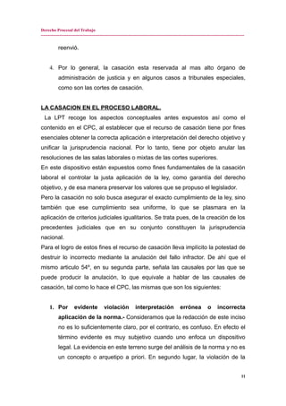 Derecho Procesal del Trabajo
---------------------------------------------------------------------------------------------------------------------------------------------
reenvió.
4. Por lo general, la casación esta reservada al mas alto órgano de
administración de justicia y en algunos casos a tribunales especiales,
como son las cortes de casación.
LA CASACION EN EL PROCESO LABORAL.
La LPT recoge los aspectos conceptuales antes expuestos así como el
contenido en el CPC, al establecer que el recurso de casación tiene por fines
esenciales obtener la correcta aplicación e interpretación del derecho objetivo y
unificar la jurisprudencia nacional. Por lo tanto, tiene por objeto anular las
resoluciones de las salas laborales o mixtas de las cortes superiores.
En este dispositivo están expuestos como fines fundamentales de la casación
laboral el controlar la justa aplicación de la ley, como garantía del derecho
objetivo, y de esa manera preservar los valores que se propuso el legislador.
Pero la casación no solo busca asegurar el exacto cumplimiento de la ley, sino
también que ese cumplimiento sea uniforme, lo que se plasmara en la
aplicación de criterios judiciales igualitarios. Se trata pues, de la creación de los
precedentes judiciales que en su conjunto constituyen la jurisprudencia
nacional.
Para el logro de estos fines el recurso de casación lleva implícito la potestad de
destruir lo incorrecto mediante la anulación del fallo infractor. De ahí que el
mismo articulo 54º, en su segunda parte, señala las causales por las que se
puede producir la anulación, lo que equivale a hablar de las causales de
casación, tal como lo hace el CPC, las mismas que son los siguientes:
1. Por evidente violación interpretación errónea o incorrecta
aplicación de la norma.- Consideramos que la redacción de este inciso
no es lo suficientemente claro, por el contrario, es confuso. En efecto el
término evidente es muy subjetivo cuando uno enfoca un dispositivo
legal. La evidencia en este terreno surge del análisis de la norma y no es
un concepto o arquetipo a priori. En segundo lugar, la violación de la
11
 