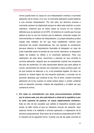 Derecho Procesal del Trabajo
---------------------------------------------------------------------------------------------------------------------------------------------
norma puede tener su causa en una interpretación errónea o incorrecta
aplicación de la misma. A su vez, la incorrecta aplicación puede deberse
a una errónea interpretación. Por otro lado, los términos errónea e
incorrecta carecen de objetividad porque en ellos esta implícito un juicio
valorativo. Creemos que en estos casos se incurre en los mismos
defectos que se aprecian en el CPC. Si tenemos en cuenta que los que
aplican la ley no son los mismos que la elaboran, entonces surgen los
inconvenientes en materia de interpretación. La propia disciplina jurídica
acepta esta realidad, de ahí que haya establecido criterios para
solucionar las dudad interpretativas. Así, por ejemplo la constitución
peruana dispone la interpretación favorable al trabajador en caso de
duda insalvable sobre el sentido de una norma. Asimismo, el dispositivo
objeto de análisis se refiere a la incorrecta aplicación. Para una
explicación de este tema, recurrimos a precisar en que consiste la
correcta aplicación, aspecto que ya expulsiones cuando nos ocupamos
del acto de sentenciar. En esta oportunidad dijimos que para aplicar la
norma, previamente los hechos son reducidos a tipos jurídicos para ver
de que manera se adecuan o no, a los preceptos legales. Es decir, se
produce un enlace lógico de una situación particular y concreta con la
previsión abstracta que contiene la ley. Por lo tanto, existirá incorrecta
aplicación de la ley cuando no exista enlace lógico o cordón umbilical
entre la situación concreta, materia del expediente y el deber ser que
contiene la norma.
2. Por estar en contradicción con otros pronunciamientos emitidos
por la misma sala, por otra sala laboral o mixta de la república o por
la corte suprema de justicia, en casos objetivamente similares.-
Esta es otra de las causales que señala el dispositivo acotado para
anular un fallo contra el que se interpone recurso de casación. Aquí
estamos frente a la indebida o errónea aplicación o inaplicación de la
doctrina jurisprudencial. Este tema de la doctrina jurisprudencial el CPC
lo resuelve de la siguiente forma. Cuando una de las salas concreto lo
12
 