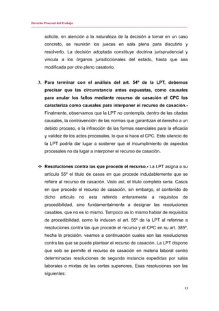 Derecho Procesal del Trabajo
---------------------------------------------------------------------------------------------------------------------------------------------
solicite, en atención a la naturaleza de la decisión a tomar en un caso
concreto, se reunirán los jueces en sala plena para discutirlo y
resolverlo. La decisión adoptada constituye doctrina jurisprudencial y
vincula a los órganos jurisdiccionales del estado, hasta que sea
modificada por otro pleno casatorio.
3. Para terminar con el análisis del art. 54º de la LPT, debemos
precisar que las circunstancia antes expuestas, como causales
para anular los fallos mediante recurso de casación el CPC los
caracteriza como causales para interponer el recurso de casación.-
Finalmente, observamos que la LPT no contempla, dentro de las citadas
causales, la contravención de las normas que garantizan el derecho a un
debido proceso, o la infracción de las formas esenciales para la eficacia
y validez de los actos procesales, lo que si hace el CPC. Este silencio de
la LPT podría dar lugar a sostener que el incumplimiento de aspectos
procesales no da lugar a interponer el recurso de casación.
 Resoluciones contra las que procede el recurso.- La LPT asigna a su
artículo 55º el titulo de casos en que procede indudablemente que se
refiere al recurso de casación. Visto así, el titulo completo seria. Casos
en que procede el recurso de casación, sin embargo, el contenido de
dicho articulo no esta referido enteramente a requisitos de
procedibilidad, sino fundamentalmente a designar las resoluciones
casables, que no es lo mismo. Tampoco es lo mismo hablar de requisitos
de procedibilidad, como lo inducen el art. 55º de la LPT al referirse a
resoluciones contra las que procede el recurso y el CPC en su art. 385º,
hecha la precisión, veamos a continuación cuales son las resoluciones
contra las que se puede plantear el recurso de casación. La LPT dispone
que solo se permite el recurso de casación en materia laboral contra
determinadas resoluciones de segunda instancia expedidas por salas
laborales o mixtas de las cortes superiores. Esas resoluciones son las
siguientes:
13
 