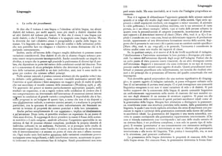 353 Linguaggio
Linguaggio però senza rischi. Ma sono inevitabili, se si vuole che l'indagine progredisca se
riamente.
Non vi è ragione di abbandonare l'approccio generale delle scienze naturali
quando ci si volge allo studio degli esseri umani e della società. Ogni serio ap
i. La scelta dei procedimenti. proccio asimili argomenti cercherà, con maggiore o minor successo, diadottare
lo «stile galileiano». L'economia politica marxista, con le sue astrazioni di vasta
Si dice che il tedesco è una lingua e l'olandese un'altra lingua, ma alcuni portata, ne è un chiaro esempio: infatti, «qui si tratta delle personesoltanto in
dialetti del tedesco, per molti aspetti, sono piu simili a dialetti olandesi che quanto sono la personificazione di categorie economiche, incarnazione di determi
ad altri dialetti del tedesco piu remoti. Si dice che il cinese è una lingua con nati rapporti e di determinati interessi di classi »[Marx i867, trad. it. p. 6] e il ca
molti dialetti, e che il francese, l'italiano e lo spagnolo sono lingue diverse. Ma pitale è considerato non «una cosa, bensi un determinato rapporto di produzione
la diversità dei vari «dialetti» cinesi è paragonabile a quella delle lingue ro sociale, appartenente ad una determinata formazione storica della società. Rap
manze. Un linguista che non sapesse nulla dei confini o delle istituzioni politi porto chesipresenta in una cosa e dà a questa cosa un carattere sociale specifico»
che non potrebbe fare tra «lingua» e «dialetto» la stessa distinzione che si fa [Marx i865, trad. it. pp. I095-96] ; e in generale, l'economia è considerata in
parlando comunemente. ultima analisi come uno studio dei rapporti di classe.
Inoltre, anche all'interno delle «lingue» meglio delimitate vi possono essere Se, in qualsiasi campo, ci si muove al di là dei livelli superficiali di indagine,
variazioni considerevoli. Due dialetti di ciò che si chiama «lingua tedesca» pos l'idealizzazione e l'astrazione aumentano la loro portata e divengono piu essen
sono essere reciprocamente incomprensibili. Anche considerando un singolo in ziali. La natura dell'astrazione dipende dagli scopi dell'indagine. Fattori che da
dividuo, si scopre che in genere egli possiede la padronanza di diversi tipi di par un certo punto di vista possono essere trascurati, da un altro divengono centro
lata, che dipendono in parte dal variare delle condizioni sociali del discorso. Non dell'attenzione. Rapporti e interazioni che sono irrilevanti in un tipo di ricerca,
si è a conoscenza di alcun principio definito che determini la portata e il carat possono anche venire astratti come oggetto di studio. Questi procedimenti intel
tere delle variazioni possibili in un dato individuo; anzi, non vi sono molte ra lettuali si possono giustificare solo indirettamente, nei termini dei risultati otte
gioni per credere che esistano siffatti principi. nuti e dei principi che si presentano all'interno del quadro concettuale che essi
Nelle scienze naturali, è pratica comune adottare ciò che qualche volta è sta impongono.
to definito «stile galileiano»; ossia, costruire «modelli matematici astratti del Non dovrebbe quindi sorprendere che una nozione significativa di «linguag
l'universo ai quali almeno i fisici assegnano un maggior grado di realtà di quello gio», in quanto oggetto di indagine razionale, si possa sviluppare soltanto sulla
che essi accordano al mondo comune delle sensazioni» [Weinberg 1976, p. z8]. base di un'astrazione di portata assai ampia. Ci si può immaginare una comunità
Un approccio del genere si mostra particolarmente appropriato quando, nello linguistica omogenea in cui non vi siano variazioni di stile o di dialetti. Si può
studiare un organismo, si sia a ragion veduta nelle condizioni di credere che il inoltre supporre che la conoscenza della lingua di questa comunità linguistica
suo comportamento sia determinato dall'interazione di numerosi sistemi interni sia uniformemente rappresentata nella mente di ciascuno dei suoi membri co
operanti in condizioni di grande varietà e complessità. È improbabile che si fac me uno degli elementi di un sistema di strutture cognitive. Si pensi ora alla
ciano progressi in un'indagine di questo tipo, a meno che non si sia disposti a rappresentazione della conoscenza di questi parlanti-ascoltatori ideali come al
una idealizzazione radicale, a costruire sistemi astratti, e a studiarne le proprietà la grammatica della lingua. Bisogna fare attenzione a distinguere la grammati
particolari, con la speranza di rendere conto indirettamente dei fenomeni os ca, considerata come una struttura postulata nella mente, dalla grammatica del
servati in termini di proprietà dei sistemi postulati e della loro interazione. linguista, la quale è una teoria esplicita articolata che cerca di esprimere con pre
Anche parlare semplicemente di «un organismo», implica un.'idealizzazione cisione le regole e i principi della grammatica contenuta nella mente del parlan
e un'astrazione. Dopo tutto, si potrebbe studiare un organismo da un punto di te-ascoltatore ideale. La grammatica del linguista è una teoria scientifica, cor
vista assai diverso. Si supponga di dover prendere in esame il flusso delle sostan retta in quanto corrisponde alla grammatica rappresentata interiormente. (Che
ze nutritive o il ciclo ossigeno —anidride arbonica : l'organismo sparirebbe in un cosa si intenda esattamente con «corrisponde», nel caso dello studio astratto di
sistema di fasi di processi chimici. complessi, perdendo la propria identità di un sistema fisico, è un problema complesso, e non solo in questo tipo di inda
individuo collocato in un ambiente. Parimenti, se si prosegue nello studio di gine). Il termine 'grammatica' si usa comunemente con sistematica ambiguità,
determinati organi fisici come l'occhio o il cuore, si fa astrazione da un'intricata lasciando che sia il contesto a determinare se esso si riferisce alla grammatica
tela di interconnessioni e si assume un punto di vista che non è affatto necessa interiorizzata o alla teoria del linguista. Tale pratica è ineccepibile, ma, se non
rio. Ogni studio serio farà inoltre astrazione dalle variazioni considerate provvi si fa attenzione, può generare confusione.
soriamente come insignificanti, e dalle interferenze esterne, accantonate in quan La grammatica della lingua determina le proprietà di ciascuna delle frasi
to irrilevanti in una determinata fase di indagine. Simili procedimenti non sono della lingua stessa. Per ciascuna frase, la grammatica determina la forma fone
 