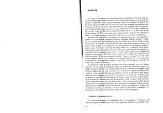 Ambiguità
La lingua è un sistema per associare suoni a significati. Una proprietà ge
nerale del linguaggio umano naturale è che tramite tale sistema si può associare
piu diun significato a una singola sequenza sonora.Per esempio, lafraseI saro
the tracks of bearfeet'Hovisto leorme diun orso'può suonare esattamente come
la frase I saui the tracks of bare feet 'Ho visto le orme di piedi nudi' (le conven
zioni grafiche della lingua operano qui una distinzione che la lingua parlata non
fa);la fraseI saui her duck ha tre significati affatto diversi — a) 'Ho visto la sua
(di lei) anatra' ; b) 'L'ho vista immergere (immergersi)' ; c) 'L'ho vista chinare la
testa'—, che possono essere chiaritisolo dal contesto o tramite una parafrasi.
Diciamo che una frase o sintagma che rappresenta due o piu significati
distinti con una singola sequenza sonora è ambigua, Questo termine è usato
sia che vi siano solo due significati, come nel primo caso, sia piu di due, come
nel secondo. Il numero di significati associati a una data sequenza sonora può
essere assai ampio in conseguenza del moltiplicarsi di ambiguità indipen
denti, come nella frase I sazvher beartbare babies che è ambigua in sei modi.
Ciascuna di queste due grafie del suono [ber] può rappresentare due significati,
dato che bear può rappresentare tanto un verbo ('L'ho vista partorire bambini' )
quanto un sostantivo ('Ho visto i suoi orsacchiotti' ), e bare può rappresentare
tanto un verbo ('L'ho vista spogliare bambini' ) quanto un aggettivo ('Ho visto
i suoi bambini nudi' ); e, nel caso in cui questo elemento sia o un sostantivo
(orsacchiotti ) o un aggettivo (nudi) vi sono due interpretazioni possibili del
verbo saui ('vedere' e 'notare').
L'ambiguità è una proprietà inerente alla lingua naturale; non vi è lingua
naturale che sia priva di ambiguità nella sua proiezione signif icato-suono. Lo
studio di tale proprietà è di conseguenza un tema centrale nell'indagine della
struttura linguistica. In anni recenti, con lo sviluppo di espliciti modelli strut
turali, si è reso possibile distinguere piu fonti dive~se di ambiguità nella lingua
naturale, e si è scoperto trattarsi di un fenomeno estremamente complesso, piu
di quanto si ritenesse in precedenza. Al tempo stesso, lo studio dell'ambigui
tà ha contribuito direttamente alla formulazione e allo sviluppo della moderna
teoria linguistica, dato che una delle prime e piu ovvie proprietà della lingua
naturale di cui una teoria linguistica deve rendere conto è quella dell'ainbiguità.
Quanto segue mostrerà come la scoperta di vari tipi di ambiguità, e la necessità
di renderne conto, ha orientato i recenti sviluppi della teoria linguistica, ar
ricchendo in tal modo la concezione della struttura del linguaggio.
Ambiguità e indeterminatezza.
È necessario distinguere Pambiguità, che è un'associazione sistematica di
iina sola sequenza sonora con due o piu significati distinti ma specifici, dalla
ie
 