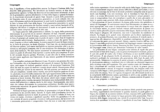 Linguaggio 355 Linguaggi
354
tica, il significato, e forse qualcos'altro ancora. La lingua è l'insieme delle frasi
nella nostra esperienza e forse neanche nella storia della lingua. Questo comlil 
descritte dalla grammatica. Per introdurre un termine tecnico, si dice che la
viene costantementeeseguitosenza alcuna difficoltà o sforzo particolare, e sc»zi
grammatica «genera» le frasi che descrive e le loro descrizioni strutturali ; siPice
che mai ci si accorga che le frasi in tal modo prodotte e comprese sono in qu;1«l
modo non familiari. Con rare eccezioni, non si ricordano le frasi che si siii
che la grammatica «genera debolmente» le frasi della lingua e «genera fortemen
te» le descrizioni strutturali di queste frasi. Quando si parla della grammatica
udite, e si creano liberamente nuove frasi per esprimere i propri pensieri, «:si
del linguista come di una «grammatica generativa», si vuole soltanto dire che
come si comprendono frasi che somigliano a quelle che si sono già sentite sl
essa è abbastanza esplicita da determinare in qual modo la grammatica stabilisce
tanto in quanto sono generate dalla stessa grammatica. In breve, la produzi»ii
di fatto la forma delle frasi della lingua. Una grammatica generativa va quindi
e l'interpretazione di nuove strutture è la norma nella nostra vita quotidian:i li
distinta da una grammatica che fornisce esempi e osservazioni, lasciando all'in
utenti del linguaggio. Si costruiscono nuove frasi liberamente e si usano in oc.ii
telligenza del lettore il compito di determinare il modo in cui questi materiali
sioni appropriate, cosi come si comprendono le nuove frasi che vengono udii
in circostanze nuove, in genere facendo entrare nell'esecuzione di questo ai«
debbano esserecompresi ed estesiad altricasi.
La lingua generata dalla grammatica è infinita. Le regole della grammatica
creativo molto piu della propria conoscenza della lingua. Anche se l'uso che si l':i
determinano le proprietà di un numero illimitato di frasi. Facendo astrazione
della lingua è adeguato alle situazioni, esso non è controllato da condizioni li
dalle limitazioni irrilevanti di tempo, pazienza e memoria, si può concludere che
stimolo. La lingua serve quindi come strumento per la libera espressione I I
in linea di principio gli uomini sono in grado di capire e usare frasi di lunghezza
pensiero, di portata illimitata, non controllata da condizioni di stimolo anche s
e complessità indeterminate. Analogamente, a mano a mano che queste limita
appropriata alle situazioni, disponibile in qualsiasi contingenza che possa essi
zioni vengono a ridursi nella pratica, la nostra capacità di usare la lingua aumen
re compresa dai nostri processi mentali. Questo «aspetto creativo dell'uso doli;i
ta, in linea di principio, in modo illimitato. Una frase che sia incomprensibile
lingua» è una delle proprietà piu elementari del linguaggio umano e una propri
nel discorso parlato, può essere intelligibile se ripetuta parecchie volte o se pre
tà caratteristica della specie umana. Descartes ha fatto ricorso a questa propri i 
sentata su una pagina stampata, cioè in una situazione che diminuisca le limita
del linguaggio come criterio per dimostrare l'esistenza di «altre menti».
zioni dellamemoria. Ma non occorre accrescere laconoscenza della lingua per
La grammatica di una lingua, concepita come sistema di regole che gen«i
essere in grado di affrontare frasi ripetute o scritte molto piu.complesse di quel
debolmente le frasi della lingua, e che ne genera fortemente le strutture, possicil
le del normale discorso parlato. Piuttosto, si può dire che la stessa conoscen
il «piu alto grado di realtà» che il fisico attribuisce ai suoi modelli matemaiii i
za può essere applicata con l'intervento di una minore quantità di limitazioni
dell'universo. A un adeguato livello di astrazione, si spera di trovare princi1i
estrinseche.
esplicativi profondi che sottostanno alla generazione delle frasi da parte dclli
Una semplice analogia può illustrare il caso. Si pensi a una persona che cono grammatiche. Solamente la scoperta di questi principi, e null'altro, giustifich« ,'
sca l'aritmetica, che si sia impadronita del concetto di numero. In linea di prin le idealizzazioni adottate e indicherà che si è aBerrato un elemento importaii
cipio, sarà capace di risolvere qualsiasi calcolo o di accertarne l'esattezza. Può
della struttura reale dell'organismo. Per poter rendere conto dei fenomeni c»i
darsi che non sia capace di risolvere a mente alcum' calcoli. Occorreranno allora
fusi e disordinati del «normale mondo dei sensi», si dovrà, in genere, pass;in
carta e matita per aiutare la sua memoria. Ma tale persona, per risolvere un cal
dalle idealizzazioni a sistemi di maggiore complessità, che tengano conto il«11
colo piu complesso, usando carta e matita, non dovrà imparare qualcosa di nuo
variazioni delle lingue e delle grammatiche e dell'uso della lingua in certe conli
vo ; piuttosto, si servirà della conoscenza che è già rappresentata nella sua mente,
zioni della vita umana. Non vi è ragione di supporre che affrontando in tal mil
accedendo a uno spazio di calcolo piu ampio di quello che gli è fornito dalla sua
la complessità dell'esistenza umana quotidiana si arrivi a una qualche noziiii
memoria a breve termine. Può darsi che alcuni calcoli siano troppo complessi
ben definita di «dialetto» o di « lingua», Almeno, nessuna nozione di questo tili 
anche usando carta e matita, ma queste limitazioni sono indipendenti dalla cono
è mai stata proposta o sviluppata,
scenza dell'aritmetica e valgono anche in altri campi. Analogamente, uno scien
ziato che volesse determinare la «competenza aritmetica» farebbe assai appro
priatamente astrazione da queste limitazioni, attribuendole a componenti della
z. Con oscenza e grammatica.
mente indipendenti.
Sebbene la lingua generata sia infinita, la grammatica è di per sé finita, rap
Si suppone, quindi, che il parlante-ascoltatore ideale possieda una gramrii;i
presentata in un cervello finito. Quindi, le regole della grammatica devono in
tica finita, rappresentata interiormente in qualche maniera, la quale genera u»;i
qualche maniera ripetersi in modo da generare un numero infinito di frasi, cia
lingua che consiste di un numero infinito di frasi, ciascuna delle quali è dotat:i li
scuna con suono, struttura e significato specifici. Nella vita quotidiana si fa un
proprietà specifiche. Egli conosce la lingua generata dalla grammatica. Tale ci
uso costante di questa proprietà «ricorsiva» della grammatica, dal momento che
noscenza della lingua comprende una varietà di proprietà delle frasi. La grai»
è necessario pronunziare e comprendere frasi che non si sono mai presentate
matica deve specificare la forma fisica e il significato di una frase. Inoltre, la pci
 