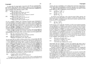 38oLinguaggio 38r Linguaggio
La regola che dà la (gq) tramite trasposizione del SN può applicarsi all'og cedenza, che esse si applichino a certe configurazioni strutturali, indipendente
getto diretto, come nella (6i). Ma in inglese si applica in modo molto piu gene
mente dalle relazioni grammaticali o semantiche espresse in tali configurazioni.
rale. Si può cosi applicare a ciò che la grammatica tradizionale considererebbe
Le regole di trasposizione del SN convertono strutture che hanno la forma
oggetto indiretto, come nella (6g), dando la (66) : grezza della (7o) nelle corrispondenti strutture della (7r) :
(65) (a) W e told John a story (7o) (a) SN [sv V SN' ...]
'Noi dicemmo (a) Giovanni una storia' (b) SN V [i SN' ...]
(b) We told John to leave the room (7x) (a) SN' [ V t]
'Noi dicemmo (a) Giovanni di lasciare la camera' (b) SN' V [~ t ...]
(66) (a) J ohn was told a story by us Al contrario, non risulta che vi siano regole che hanno l'eRetto opposto, che
'Giovanni fu detto una storia da noi' spostano cioè un SN dalla posizione di soggetto a quella post-verbale o alla po
(b) John was told to leave by us sizione del soggetto incassato, in modo da produrre strutture superficiali come
'Giovanni fu detto di lasciare da noi'.
la (7z), in cui t è la traccia del SN':
Ciò che si richiede è soltanto che il Sintagma Nominale segua direttamente il
verbo nella struttura cui la regola si applica (e in inglese, anche questo requisito
( 7z) (a) t [ V S N ' ]
non è poi tanto rigido). Si noti che in italiano non esistono passivi corrispondenti
(b) t V [r, SN'...]
a quelli inglesi nella (66a) e nella (66b). La regola di trasposizione del SN si ap
In altre parole, vi sono regole che « innalzano» un SN da una posizione incassata)
plica a un Sintagma Nominale che segue immediatamente il verbo. Ma il SN
ma non regole che lo «abbassano» a una posizione incassata. Questa asimmetria
Giovanni nella (66a) e nella (66b) non è in tale posizione, e non può quindi essere
potrebbe semplicemente essere stabilita nella teoria linguistica. Ancora meglio
preposto tramite la regola di formazione del passivo.
si potrebbe sperare di spiegarla nei termini di qualche principio piu generale.
Infatti, in inglese la regola di formazione del passivo può persino applicarsi
Di fatto, si può presto arrivare a una spiegazione nei termini della teoria della
a un Sintagma Nominale che segue il Verbo, sprovvisto di qualsiasi relazione
traccia. La relazione fra un Sintagma Nominale e la sua traccia, da un punto di
grammaticale col Verbo stesso, come nella (67), dando cosi la forma passiva (68) : vista semantico, è essenzialmente la stessa che c'è tra un antecedente e un ele
mento «pronominale» che esso controlla. Ma vi sono principi generali, che pre
(67) The men expected [z John to leave] siedono alle relazioni tra antecedenti ed elementi pronominali, che escludono le
'Gli uomini aspettarono (che) [ Giovanni partissej' strutture (7z) mentre permettono la (7i ). Si considerino, per esempio, la (73) e
(68) John was expected to leave by the men la (7y), analoghe rispettivamente alla (7ia ) e alla (7za) :
'~Giovanni fu aspettato partire dagli uomini'.
(73) The men [sv like each other]
Si noti ancora che non esiste in italiano alcuna forma corrispondente alla (68), 'Gli uomini [si stimano l'un l'altro]'
poiché Giovanni nella (67) non ha una collocazione appropriata rispetto al verbo.' (74) ~Each other [sv like the menj
Come dimostrano gli esempi inglesi, la regola di trasposizione del SN che 'L'un l'altro [sv si stimano gli uomini]'.
forma i passivi si applica secondo certe condizioni sintatticamente determinate,
ossia a un Sintagma Nominale che segue un Verbo (con alcune qualificazioni Osservazioni del tutto analoghe si possono fare riguardo agli esempi (7ob) e
che qui si possono ignorare). La regola non si cura delle relazioni semantiche tra (7ib), ma vi sono altre considerazioni in proposito che porterebbero troppo lon
il Verbo e il Sintagma Nominale seguente, e nemmeno delle relazioni gramma
tano dal tracciato [per un'ulteriore discussione, cfr. Chomsky itl75].
ticali come quelle di oggetto diretto, oggetto indiretto, ecc, Si può infatti iden
In genere, l'asimmetria delle regole di trasposizione osservate è spiegata dai
tificare la regola di formazione del passivo, che dà la (gg), la (6gb), la (66b) e la principi assai generali che reggono gli elementi pronominali e i loro antecedenti
(68), con la regola che dà la (6o) partendo da una struttura sottostante assai si
in base alla teoria della traccia. Non vi è bisogno di stabilire, ad hoc, che certi
mile alla (63), anche se in questo caso bisogna presupporre che la struttura sot
tipi di regole sono ammissibili e altri esclusi.
tostante non sia la (63), ma piuttosto qualcosa di simile alla
Secondo queste modalità si può tentare di dare un resoconto razionale delle
limitazioni alla diversità delle regole, rifacendosi a principi di una certa genera
(6tl) it seems [, John to be intelligent] gamente, si può cominciare a tentare di ridurre la ricchezza dell'appa
'sembra (che) [ Giovanni sia intelligente]'. rato descrittivo di cui si può disporre in linea di principio. Il significato di que
È proprietà tipica delle regole trasformazionali, come la regola di trasposi sta riduzione appare evidente se si considera il problema dell'apprendimento del
zione del SN o la regola del rch-movement (trasposizione del che
) discusse in pre linguaggio (cfr. ) y.y).
 