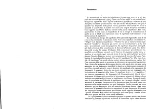 Semantica
La semantica è «lo studio del significato» [Lyons i977, trad. it. p. r ]. Ma,
come ha osservato Putnam [r97o], il fatto che in una lingua si usi correntemen
te la parola 'significato' non è ragione sufficiente a giustificare l'esistenza di una
disciplina scientifica specificamente volta allo studio del signi6cato;non piu di
quanto l'uso frequente della parola 'causa' giustifichi una scienza che studi la
causalità in quanto tale. E infatti non esiste una singola disciplina scientifica
il cui oggetto sia definito dall'uso comune della parola 'significato'. Del resto,
quest'ultimo è assai vario; e il significato di cui si occupa la semantica non è
quello a cui si allude con espressioni come 'il significato dell'esistenza' o 'un
sorriso carico di significato'.
La semantica si occupa del significato delle espressioni linguistiche,ossia di ciò
a cui si fa riferimento in enunciati come 'Che cosa significa incunabolo ?',
' Brgxt non ha nessun significato', ' Scabro ha piu o meno lo stesso signi
6cato di ruvido'. I fenomeni piu «ovvi» con cui la semantica ha a che fare
sono i procedimenti sociali di spiegazione del significato linguistico, esemplifi
cati dalla stesura e dalla consultazione di dizionari [Putnam 197o]. Una defini
zione piu precisa del campo d'indagine della semantica è probabilmente im
possibile, perché (come sempre) essa è funzione di ciascuna singola teoria se
mantica; e non esiste, oggi, una sola teoria di cui sia universalmente accettato
almeno il nucleo. Esistono, invece, vari «programmi di ricerca» che hanno l'am
bizione di rispondere alla domanda 'Che cos'è il significato' (
= ' Che tipo di en
tità è il significato?') in modo tale da rendere almeno parzialmente ragione del
l'uso comune della parola in questione in riferimento a espressioni linguistiche.
Non è detto che la risposta debba essere diretta ; cioè non è detto che una teoria
semantica per un linguaggio identifichi e descriva un determinato dominio di
enti (fisici, mentali, astratti ) come il dominio dei significati delle espressioni del
linguaggio. E neppure è detto che una teoria semantica per un linguaggio deb
ba consistere di enunciati della forma 'Il significato di e è...', o 'e significa...',
per, ciascuna espressione e del linguaggio [cfr. Dumrnett r97g]. Ma, di fatto, i
programmi di .ricerca piu accreditati si propongono almeno di definire alcuni
concetti semantici intuitivi (come la significanza, cioè l'esser dotato di signifi
cato; la sinonimia, cioè l'identità di signi6cato;ecc.) in modo tale che i giudizi
semantici di un utente competente di un linguaggio siano derivabili come con
seguenze della teoria semantica per quel linguaggio. In altri termini, un teoria
semantica per un linguaggio deve ad esempio giustificare almeno i casi meno
controversi di sinonimia intuitiva fra espressioni di quel linguaggio. Un'analisi
del linguaggio le cui conseguenze non abbiano alcun rapporto sistematico con
i giudizi semantici degli utenti del linguaggio può avere pregi e motivi d'inte
resse suoi propri, ma non è una teoria semantica.
Tra i programmi di ricerca semantica proposti in questo secolo, uno è stato
introdotto e praticato soprattutto da 61osofi di formazione logica (tanto da esser
 