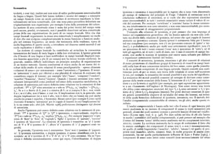 7o5 Semantica
Semantica 7o4
trodotti, e cosi via) ; inoltre essi non sono di solito perfettamente intertraducibili
iponimia e sinonimia è inaccettabile per le ragioni che si sono viste discutendo
da lingua a lingua. Questi fatti hanno indotto i « teorici del campo» a concepire gli esempi di violazione del principio di Frege: l'identità di estensione non è
un campo lessicale come un modo particolare di strutturare (mediante la lessi condizione suflIcientc di sinonimia, se si vuole che due espressioni sinonime
siano intersostituibili in tutti i contesti enunciativi senza variare il valore di ve
calizzazione) un'area concettuale, cioè una zona psico-percettiva delimitata ma
originariamente non organizzata: per esempio l'area della percezione del colore.
rità del contesto. Per esempio 'vertebrato' e 'craniato' hanno la stessa estensio
ne, ma intuitivamente non sono sinonimi, e non sono intersostituibili, per esemLa nozione di area concettuale come è usata dai primi teorici del campo resta
però oscura,perché, ovviamente, non è possibile descrivere un'area concettuale pio, negli enunciati di atteggiamento proposizionale.
prima della sua organizzazione da parte di un campo lessicale. Dire che due
Tornando alla relazione di iponimia. si può pensare che essaimpongaal
campi lessicali organizzano la stessa area concettuale è semplicemente un modo
lessico un'organizzazione gerarchica: che un lessico naturale sia non solo ordi
di dire che essi svolgono complessivamente la stessa funzione o funzioni analo
nato ma diretto dalla relazione di iponimia, nel senso che ogni coppia di lessemi
ghe nel sistema linguistico; un modo che testimonia della tendenza, tipica di
ammette un iperonimo comune. Questa ipotesi è certarnente falsa per il lessico
molta linguistica di questo secolo, a introdurre nel discorso entità mentali il cui
nel suo complesso (per esempio, non c'è un iperonimo comune di 'gatto' e 'an
ruolo esplicativo è dubbio o nullo.
dare'), e probabilmente anche per molti suoi sottoinsiemi significativi : non c'è
La nozione di campo lessicale ha contribuito ad arricchire la conoscenza un iperonimo di tutti i nomi comuni ('cosa' non è iperonimo di 'virtu' ), né di
tassonomica dei lessici di varie lingue e della loro evoluzione. L'ipotesi generale
tutti gli aggettivi, né di tutti i verbi di stato, ecc. Come il concetto di campo les
che il lessico di una lingua si lasci suddividere in campi lessicali disgiunti (nes sicale, cosi anche la nozione di iponimia può essere usata soltanto per definire
sun lessema appartiene a piu di un campo) non ha invece trovato conferma. In
e organizzare sottoinsiemi limitati del lessico.
generale, sembra difficile individuare un principio semplice di organizzazione
I concetti di antonimia, iponimia, sinonimia e gli altri concetti di relazioni
di un lessico naturale. Questa conclusione si ricava anche da un esame dei ri
di senso permettono di classificare gruppi di lessemi (e di riunirli in campi lessi
sultati dello studio di certe relazioni di senso paradigmatiche — spesso chiamate
cali) sulla base di una conoscenza intuitiva del loro senso, come quella possedu
«relazioni di senso» per antonomasia — come l'antonimia e l'iponimia. Il termi ta da un parlante competente di una lingua naturale. Questi concetti non costi
ne 'antonimia' è usato per riferirsi a una pluralità di relazioni di contrasto che tuiscono però, di per se stessi, una teoria delle relazioni di senso nell'accezione
connettono coppie di lessemi: per esempio 'alto' J'basso', 'comprare'/'vendere', in cui, per esempio, la semantica dei mondi possibili è una teoria del significato.
La semantica dei mondi possibili consente ad esempio di derivare come conse'maschio'/'femmina', 'destra'J'sinistra'. Quando i lessemi antonimi sono natu
ralmente interpretabili come predicati nel senso della semantica modellistica, la
guenze della teoria enunciati della forma 'L'intensione di e èf' per ogni espres
relazione di antonimia può essere definita come relazione tra le estensioni di due sione e a cui la teoria si applichi (per esempio, per ogni espressione appartenen
te a un «frammento dell'inglese» di Montague). Non esiste invece una teoria
predicati : 'P' e 'Q' sono antonimi se e solo se 'Px,x»...x„' implica ' g  x sx»...
x„'. Sea è a destra di b,non è a sinistra di b;se a compra b da c,non vende che abbia come conseguertseenunciati del tipo 'l, e l» sono antonimi' o 'l, è ipo
b a c; se a è alto, non è basso ; e cosi via, L'implicazione non è, in generale, una
nimo di l,' (dove l, e l» designano lessemi). Per poter derivare enunciati di que
doppia implicazione (se a non è alto, non è detto che sia basso) ma può anche sto genere occorrerebbe disporre di un'analisi del senso dei lessemi, nei termi
esserlo (se a non è maschio, è femmina). Alcuni autori [per esempio Lyons I977]
ni della quale formulare definizioni di iponimia, antonimia, ecc. Il metodo del
riservano il termine 'antonimia' per le coppie di lessemi in cui l'implicazione va
l'analisi componenziale consentirebbe di ottenere, tra gli altri, anche questo ri
sultato.
le in un senso solo ; altri [cfr. Martin I976] preferiscono distinguere tipi diversi
di antonimia.
L'analisi componenziale è basata sulla tesi «che il senso di ogni lessema può
Anche l'iponimia può essere definita come relazione tra le estensioni di pre
essere analizzato in un insieme di componenti di senso (o tratti semantici) piu
dicati: 'P' è iponimo di 'Q' (e 'P ' è iperonimo, o superordinato, rispetto a generali, alcuni dei quali saranno comuni a parecchi lessemi diversi nel vocabo
'P'') se e solo se'Px,x». ..x„' implica 'gx,x,...x '. Per esempio 'papavero' è ipo lario» [Lyons x977, trad. it. p. 3y6]. Per dare subito un'idea di ciò che hanno
in mente i sostenitori dell'analisi componenziale, si può pensare ad esempio che
nimo di 'fiore' (e 'fiore' di 'vegetale'), 'figlio' è iponimo di 'parente', 'correre'
è iponimo di 'muoversi'. La relazione di iponimia è transitiva: se 'a' è iponi
il senso del lessema 'uomo' debba essere analizzato nei tre componenti MAscHIQ,
ADULTQ, UMANo La scrittura maiuscola ha lo scopo di evidenziare il fatto chemo di 'b' e 'b' è iponimo di 'c', allora 'a' è iponimo di 'e' (i papaveri sono ve
lo statuto ontologico dei componenti di senso non è, o non è necessariamente,
getali).
In generale, l'iponimia non è simmetrica: 'fiore' non è iponimo di 'papave
né quello di entità linguistiche ('maschio', 'adulto', 'umano') né quello di pro
ro'. L'iponimia simmetrica, o doppia iponimia, è spesso identificata con la si prietà reali (maschio, adulto, umano). Anzi, in molte proposte di analisi com
nonimia: se 'a' è iponimo di 'b' e 'b' di 'a', 'a' e 'b' sono sinonimi. Ma se l'ipo poncnzlalc, tl R cui quella partlcolarmcntc Influcntc ch Ikatz c Fodor [z963], i
nimia è definita estensionalmente, come qui sopra, l'identificazione di doppia
componenti di senso sono intesi come concetti (non necessariamente nel senso
 