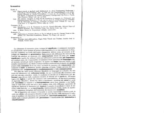 Semantica 734
Tarski, A.
1933 Pojtcie praicdy tojczyhach nauh deduhcyjnych, in «Acta Towarzystwej Naukowego i
Literackiego Warszawskiego», fase. 34; trad. ted. Der Wahrheitsbegriff in den forma
lisierten Sprachen, in «Studia Philosophica», I (r935 ), pp. z6r-4o5 (trad. it. in F. Ri
vetti Barbò, L'antinomia del mentitore nel pensiero contemporaneo. Da Peirce a Tarshi,
Vita e Pensiero, Milano r96r, pp. 39I-677).
1944 The semantic conception of truth and the foundation of semantscs, in «Philosophy and
Phenomenological Research», IV, pp. 34r-75 ; ora in L. Linsky (a cura di), Semantics
and the Phrlosophy of Language, University of Illinois Prese, Urbana Ill. r95z, pp.
r3-47 (trad. it. Il Saggiatore, Milano r969, pp. z5-68).
Thornaso, R. H.
r974 In t r oduction,in R. H. T h o mason(a cura di), Formai Philosophy. Selected Papers of
Richard Montague, Yale University Prese, New Haven Cono., pp. r-69.
I979 A Model Theory for Proposrtional Attitudes,manoscritto.
Weinreich, U.
r966 Ex p lorations in Semantic Theory,in Th. A. Sebeok (a cura di), Current Trendsin Lin
guistics, III. Theoretical Foundations,Mouton, The Hague, pp. 395-477.
Wittgenstein, L.
r9zz Tr a ctatus logico-philosophicus,Kegan Paul, Trench and Trubner, London (trad. it.
Einaudi Torino r974),
La definizione di semantica come «scienza del significato» è certamente impropria
e/o insufficiente, anche limitata all'ambito della linguistica, in cui non costituisce (e, forse,
non può costituire) un livello dell'analisi chiaramente definito come, ad esempio, la fo
nologia (cfr. fonetica) e la grammatica. Basta pensare alla differenza che intercorre fra
l'attività che produce un enunciato (cfr. enunciazione) dotato di senso (cfr. senso/
significato) e quella che utilizza il senso per influenzare qualcuno (cfr. atti linguistici),
per rendersi conto che è impensabile un'autonoma teoria semantica del linguaggio che,
ad esempio, escluda gli aspetti pragmatici. In quanto una lingur 'non può ridursi a una
semplice nomenclatura, ma riflette e insieme riordina continuamente il quadro del mondo
proprio della comunità che la usa, essa è un modo di conoscere(cfr. conoscenza) e far
conoscere il reale : la semantica, quindi, coinvolge, al limite, l'intero universo del com
portamento (cfr. comportamento e condizionamento) e della comunicazione.
Per altre vie, nelle recenti riflessioni filosofiche sul linguaggio si è ribadito che una
teoria del riferimento (cfr. referenza(verità), che pur è pertinente alla semantica, non
può mai con essa coincidere : infatti, le condizioni di identità per il riferimento (cfr. re
ferente) sono diverse dalle condizioni intuitive di identità per il significato. All'assetto
logico (cfr. logica), e quindi alla coerenza e non contraddizione, di una teoria semantica
di impronta «filosofica», diretta fra l'altro a considerare i problemi dei valori di verità
(cfr. vero/falso) in rapporto a un'interpretazione, giova forse ricorrere a una limita
zione in virtu della quale essa può e deve rendere conto delle difFerenze «generiches di
significato, lasciando al dizionario (cfr. lessico) il compito di specificare il valore di cia
scuna entità lessicale, e a un'enciclopedia, tradizionalmente intesa, quello di reperto
riare la conoscenza dettagliata dell'estensione dei lessemi (cfr. metafora).
Ma la linguistica non sempre è d' accordo su questa ripartizione e sembra quasi, in
certi casi, affidare alla semantica filosofica (o agli scopi filosofici della semantica
) la solu
zione di problemi che dipendono da universali (cfr. universali(particolari), tante volte
ridotti però a costanti percettive (cfr. percezione) o classificatorie (cfr. sistematica e
classificazione).
 