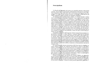 Senso/significato
La filosofia del linguaggio può essere, per comodità, ripartita in due grandi
correnti : alcuni autori si preoccupano principalmente del rapporto tra il signi
ficato linguistico e l'uso delle frasi ; altri si preoccupano del rapporto fra il lin
guaggio e la realtà. A tale divisione di lavoro corrisponde la differenza fra gli
aspetti pragmatici e quelli semantici del significato linguistico.
Si supponga che un parlante dica in italiano: 'Io tornerò domani' e inoltre
che il suo destinatario comprenda l'enunciato. Come rappresentare la capacità
interpretativa del destinatario Verosimilmente, il destinatario sa chi è il par
lante designato dal pronome personale; conosce inoltre il luogo che egli occupa
e che il parlante invece, secondo il significato dell'enunciato, dice di essere sul
punto di abbandonare, in un futuro molto vicino, per poi ritornarvi in un mo
mento ancora successivo ; a conoscenza del momento dell'enunciazione, egli sa
anche qual è la data in cui si effettuerà il ritorno del parlante (data designata sia
dall'indicatore temporale incluso nel verbo sia dalla parola 'domani' ); infine,
avendo partecipato alle tappe precedenti della conversazione, egli può interpre
tare l'atto linguistico compiuto dal parlante per il tramite dell'enunciato (egli sa
che il parlante ha compiuto una predizione, a meno che non si tratti di una pro
messa o di una minaccia).
Il significato pragmatico dell'enunciato include dunque l'interpretazione de
gli elementi indessicali, o «token riflessivi», contenuti nella frase (il referente
del pronome personale e il senso degli indicatori del tempo e dello spazio). Es
so include anche l'interpretazione della forza illocutiva dell'enunciato. Ogni
enunciazione della frase fra virgolette ad opera di un parlante particolare in
un'occasione particolare rappresenta un evento singolare : la stessa frase può es
sere pronunziata da una gran quantità di persone differenti, in una gran quanti
tà di occasioni differenti, per compiere diversi atti linguistici possibili. La stessa
frase dichiarativa potrà essere adibita a trasmettere ora un enunciato vero ora un
enunciato falso.
Pur rappresentando ciascuna enunciazione della frase citata fra virgolette un
evento singolare (aspetto che conferisce all'enunciato lo statuto di un token),
esistono verosimilmente dei tipi di atti illocutivi. E soprattutto, al di là di cia
scuna delle sue realizzazioni singolari (come token), la frase conserva alcune
proprietà invarianti. la sua struttura grammaticale e l'aspetto del suo significato
cosi come risulta dalla combinazione delle parole e dci morfemi che la compon
gono secondo le regole della grammatica dell'italiano. Questo secondo aspetto
del significato merita di essere chiamato «semantico».
Secondo Austin [tggg], una persona che conosca l'italiano, pur ignorando
chi sia il parlante dell'enunciato citato e il contesto della sua enunciazione, capi
rebbe comunque quale atto locutivo è stato compiuto : saprebbe cioè che il par
lante, chiunque egli sia, ha detto che ritornerà il giorno successivo a quello in
cui ha emesso l'enunciato. Tuttavia la stessa persona ignorerebbe quale atto il
 
