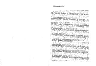 Universali/particolari
La distinzione fra 'universali' e 'particolari' è cosi profondamente radicata
nella cultura occidentale che i due termini hanno subito, nel tempo e nella di
versità degli ambiti di discorso, una progressiva rarefazione di contenuto, fino
a significare niente di piu che un'opposizione fra il tutto e la parte, la classe e
ciascuno dei suoi membri.
Eppure, non molto diverso era proprio il primo uso dell'opposizione, al di
là delle secolari stratificazioni depositatesi nel corso del dibattito filosofico. In
Aristotele 'universale' e 'particolare' corrispondono a due diverse messe a fuo
co della lente dell'osservatore : c'è un discorso universale (Aáyoq xxSáXou), che
esprime l'appartenenza «ad ogni oggetto o a nessun oggetto» (~ò i xv~i j p i1
8sv uirxpysv), e unoparticolare (èv p.spsi), che esprime l'appartenenza a una
cosa ma non a un'altra, o la non appartenenza a ogni cosa (~n rvi j p..i1 «vl
j liq rrxvv uwxpgsiv)[Primi analitici, z4a, i7-r9 ] ; ci sono oggetti universali e
oggetti particolari («chiamo universale [xxáAou] ciò che per natura si predi
ca di parecchi oggetti [á dir rQsiávoiv iraquirs xxryyopcro8x], e per contro
singolare ciò che non si predica di parecchi oggetti [xx'áxxo~ov Bs o pq
] : uo
mo, ad esempio, fa parte degli oggetti universali, mentre Callia fa parte di quel
li singolari»[Dell'espressione,r7a, 39-40- 17b, I ]). Il primo compito della lo
gica è appunto l'individuazione del vero rapporto fra universale e particolare, e
sulla deduzione (xirá8siEp) di questo da quello si concentra la teoria scientifica
di Aristotele: 'deduzione' vale prova e spiegazione perché la miglior prova con
siste nel mostrare come il fenomeno particolare derivi da una causa universale,
la percezione del concetto. Nella scolastica la «quaestio de universalibus» si ri
propone con ben piu angosciose implicazioni metafisiche, e l'eco di quelle lon
tane dispute rimane nelle connotazioni sacrali, mistiche quasi che oggi può evo
care, se preso dasolo, il termine 'universale'.
In molti campi delle scienze umane è diventato ormai corrente indicare con
questo nome (come sostantivo) qualsiasi proprietà, costante, invariante, che
sembri poter essere attribuita al comportamento umano indipendentemente da
diversità etniche e culturali. La ricerca delle costanti è naturalmente parte inte
grante degli obiettivi di ogni scienza e in molte scienze globalizzanti, come ad
esempio l'antropologia, essa è talmente implicita nella costituzione stessa della
disciplina che non si è mai sentito il bisogno di designarla con qualche denomi
iiazione particolare. In altri campi invece gli universali sono diventati in questi
tdtimi anni un ben preciso costrutto teorico, al centro di un dibattito intenso e
specific, e questo vale soprattutto per le scienze del linguaggio. Nelle pagine
«hc seguono i termini 'universale'e 'particolare' saranno intesi appunto nell'ac
cezione assunta nellescienze umane (salvo che il secondo dei due è di gran lun
ga meno corrente e rimane per lo piu implicito nell'opposizione), e la ricerca
i orrcnte sarà documentata soprattutto nel campo degli universali del linguaggio.
Ma sarà facile vedere come il percorso mentale attivato dalla ricerca sulle pro
 