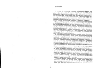 Grammattca
La proprietà piu sorprendente di qualsiasi linguaggio è la regolarità, vale
a dire il fatto che le parole e le sequenze di parole usate dai parlanti per la
comunicazione o altriscopi sono soggette a regole di formazione corretta che
sono in qualche modo note ai parlanti stessi, anche se questi possono non es
sere in grado di dame una formulazione esplicita, e che devono essere inte
riorizzate e rispettate da chi deve imparare una lingua se vuole parlarla cor
rettamente. Questa regolarità, intesa in tutti i sensi, e specialmente in quanto
espressa mediante regole esplicite, costituisce la nozione di grammatica.
È impossibile dare a questo punto una def inizione precisa della nozione
di grammatica, perché la parola è usata in sensi diversi dagli stessi linguisti
e da altri studiosi del linguaggio. In verità, si può dire che, al livello di discus
sione piu sofisticato della linguistica moderna, gran parte delle controversie e
delle dispute piu accese riguardano quali aspetti del linguaggio naturale siano
da considerarsi grammatica e quali no. Si deve cosi sviluppare tale nozione
dal punto di vista storico e da quello contemporaneo, e cercare di compren
dere i sensi numerosi e complessi in cui è intesa osservando come gli studiosi
del linguaggio classici e moderni abbiano dovuto lottare con il concetto sfug
gente di struttura e regolarità linguistica.
In primo luogo sarà necessario discutere le complesse nozioni di «gramma
tica» che nascono dall'esistenza di distinte nozioni di «correttezza». Nel senso
tradizionale e probabilmente piu comune, la «grammatica» è associata alle
regole prescrittive di una forma di parlata piu elegante o socialmente piu ap
prezzata, in contrapposizione alla pratica normale della massa dei parlanti co
muni. In questo senso, si parla di «grammatica corretta» e di «grammatica
scorretta», e uno degli scopi primari dell'istruzione inferiore è di insegnare
le regole della grammatica corretta a chi nella sua parlata naturale non le ri
spetta. La grammatica cosi intesa è ormai nota come «grammatica prescrit
tiva».
L'interesse del linguista moderno è rivolto all'uso e alla pratica eAettiva
dei parlanti che hanno la competenza della lingua (competentspeakers), e non
a quella che una qualunque autorità dice che dovrebbe essere. Si è scoperto
che anche le lingue piu esotiche ed isolate, parlate da popolazioni primitive
in parti del mondo inaccessibili, che non hanno tradizione scritta e ignorano
il concetto di grammatica prescrittiva, sono strumenti di comunicazione estre
mamente complessi e versatili, e presentano una complessità e regolarità di
struttura che non solo sono degne di attento studio, ma che addirittura sono
in grado di ispirare ammirazione e meraviglia.
Si è inoltre scoperto, grazie ad accurate osservazioni e ripetuti tentativi
di formulare le regole d'uso in modo preciso, che la parlata comune della
gente comune presenta regolarità molto piu profonde ed ampie di quelle pre
sentate dalle regole della grammatica prescrittiva. In tal modo la linguistica
 