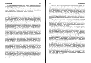 Grammatica 900 Grammatica90I
Piu avanti si discuteranno questi tipi di tentativi in modo piu esauriente, Il dizionario classico come rappresentazione della conoscenza lessicale, tut
ma prima vanno esaminati i diversi sistemi di conoscenza che una grammati tavia, presenta numerosi difetti. Uno, ovvio, è che le rappresentazioni seman
ca adeguata deve rappresentare. tiche delle voci sonoformulate nella lingua stessa che è oggetto di descrizione,
Per farsi un'idea di ciò che implica la conoscenza che costituisce la gram col risultato inevitabile che molte definizioni sono per forza di cose circolari,
matica di una lingua, ci si può chiedere che genere di cose deve conoscere mentre un certo numero di voci di base resta di fatto non definito. Non c'è via
una persona per essereconsiderata un parlante competente. d'uscita da questo dilemma, a meno che le rappresentazioni semantiche non
vengano formulate in una lingua diversa da quella in argomento, sia essa un
r.r. Lessico. formalismo semantico costruito artificialmente, oppure un'altra lingua umana.
Poiché questa Enciclopedia comprende un articolo sul lessico, non verrà
In genere, la prima cosa che viene in mente è che un parlante deve cono dedicato altro spazio alla discussione di questo aspetto della conoscenza lin
scere le parole della lingua. Di per sé ciò è tutt' altro che semplice, perché, guistica, se non quando ci saranno interazioni con altri componenti della gram
se si pensa a come si potrebbe descrivere questo aspetto della conoscenza lin matica.
guistica, risulterà chiaro che esso implica un insieme di associazioni estrema È chiaro che, anche possedendo le informazioni eventualmente fornite dal
mente complesso. «Conoscere» una parola richiede la capacità di pronunziarla lessico idealizzato completo, non si potrebbe parlare la lingua in modo com
(chiunque abbia provato ad imparare una lingua straniera sa che si tratta di petente. Il lessico comprende infatti una lista delle associazioni suono-signi
tutt' altro che una sciocchezza), l'associazione di questa pronunzia con un «si ficato arbitrarie della lingua, ma non comprende le regole di combinazione,
gnificato» (o, generalmente, con diversi significati; si veda l'articolo «Ambigui che consentono di costruire in modo regolare complesse relazioni suono-si
tà» di questa stessaEnciclopedia per una discussione della complessità del rap gnificato partendo da relazioni piu semplici.
porto suon%ignificato), e inoltre una certa conoscenza di come la parola en Al livello minimo questo effetto combinatorio si può osservare nella co
tra in combinazione con altre parole nella costruzione di frasi. Questi tre aspet struzione di parole a partire da elementi significativi minimali. Tali elementi
ti della conoscenza delle parole sono detti rispettivamente fonetico, semantico, sono dettimorfemi. Il morfema è sostanzialmente un complesso fonico corre
e sintattico, e ciascuno di essi va necessariamente rappresentato in qualche lato con un'unità costante di significato. Un esempio abbastanza semplice è
misura nella descrizione di ciò che un parlante sa sulle parole della sua lingua. dato dalla formazione del plurale dei nomi inglesi: c'è un'unità di significato,
Neanche questo però, come si vedrà, è pienamente sufficiente, perché in mol «plurale», che è rappresentata da uno dei suoni [z], [s], o [iz] (il significato
ti casi il parlante deve anche conoscere certi particolari circa le diverse fornu. dei simboli fonetici risulterà chiaro, se il lettore sa pronunziare l'inglese, dagli
che una parola può assumere ; si parla in questo caso d'informazione mor esempi seguenti: boardsfbordz], bricks [briks], churches [carciz]).
fologica. L'uniformità semantica giustifica l'enunciazione di un'unità di corrispon
La grammatica deve pertanto comprendere un lessico,che consiste in uii denza suono-significato, cioè il morfema del plurale per i nomi, che viene
elenco delle associazioni tra forme fonetiche e rappresentazione semantica cli« realizzatocome z, s,o iz a seconda del contesto fonologico, (L'esatta natura
includono le parole della lingua, completate da informazioni sintattiche e mor del condizionamento fonologico non sarà qui discussa; cfr. il ( g dell'articolo
fologiche suciascuna di esse, informazioni che si supporranno rappresentate «Fonetica» in questa stessa Enciclopedia).
in un sistema di tratti sintattici e morfologici associati con ciascuna voce les In generale, il lessico non era considerato parte della grammatica intesa
sicale. in senso classico, che era piuttosto riservata alle regole della combinazione
Per esempio, il lessico dell'inglese (di qualsiasi normale parlante) deve in dei morfemi, delle parole e dei sintagmi. In tal modo la descrizione completa
cludere una voce corrispondente alla parola blood. Questa voce comprenderà di una lingua richiederebbe sia la grammatica sia il lessico ; il termine è spesso
una rappresentazione dellaforma fonetica di questa parola (blad) ; una rap usato in questo senso ristretto anche nella linguistica attuale. Questo sistema
presentazione del suo significato («fluido che nelle forme di vita animale piA di regole, che si può chiamare grammatica vera e propria, è diviso in tre sot
evolute serve a portare ossigeno ai tessuti del corpo», o qualcosa del genere, tosistemi: la morfologia, cioè le regole per costruire le parole dai morfemi e
in qualche tipo di rappresentazione semantica — l'esatta natura delle rappre determinare le variazioni nella forma delle parole e dei morfemi; la fonologia,
sentazioni semantiche è soggetta a controversie e non si tenterà di essere prc cioè le regole di alternanza e distribuzione delle unità fonologiche; e la sin
cisi su questo punto ) ; e, come minimo, l'informazione sintattica che la par<>la tassi, cioè le regole per la costruzione di sintagmi e frasi. Tali sottosistemi
ha la funzione di sostantivo. Queste sono sostanzialmente le informazioni chc saranno discussi in quest'ordine.
si trovano in un comune dizionario, e il dizionario può essere considerato conu
un tentativo non formale di rappresentazione della conoscenza lessicale di u»
parlante (piuttosto idealizzato) di una determinata lingua.
 