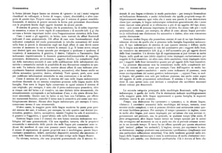 Grammatica 9o8 9o9 Grammatica
la forma (alcune lingue hanno un sistema di «genere» in cui i nomi vengono sionale di una lingua evidenzia in modo particolare — per esempio fornendone
classificati in «allungati, a forma di verga», «piatti, discoidali»), e altre cate un'indicazione flessionale, e anche richiedendo che quella proprietà venga ob
gorie di questo tipo. Proprio come succede per il sistema di genere maschile bligatoriamente marcata ogni volta che è usata una parola di una determinata
femminile, il sistema di genere secondo la forma può presentare discordanze classe(per esempio, le lingue indoeuropee richiedono generalmente che i nomi
con le proprietà fisiche degli oggetti denotati da alcune parole. siano marcati come plurali se si riferiscono a piu di un oggetto del tipo deno
Il sistema di genere, nelle lingue che lo possiedono, ha di solito importan tato) — può essere di nessuna importanza in un'altra. Lo stesso vale per i ruoli
za sintattica,a causa di certe regole di concordanza e di accordo (cfr. ) 4) che grammaticali, marcati, per esempio, da affissi di caso: alcune lingue prevedo
servono a fornire importanti indizi circa l'organizzazione sintattica della frase. no (e richiedono) una distinzione fra accusativo e dativo; altre non conoscono
Caso: i nomi e gli aggettivi, in latino, sono marcati da afFissi flessionali questa distinzione.
indicanti il caso grammaticale. Gli affissi di caso sono funzionalmente degli Esistono inoltre lingue che possiedono sistemi di casi di un tipo fondamen
indicatori complessi del ruolo grammaticale (e talvolta semantico) del nome talmente diverso da quello che si presenta nella famiglia linguistica indoeuro
nella frase (e perciò la discussione sugli usi degli affissi di caso dovrà essere pea. Il tipo indoeuropeo di sistema di casi (questo sistema è diffuso anche
rinviata al momento in cui si tratterà la sintassi: ) y). Il latino aveva cinque fra lelingue non-indoeuropee) si vale del nominativo per i soggetti delle frasi,
casi distinti (piu una forma speciale per rivolgersi a qualcuno o qualcosa, il sia transitive sia intransitive (cfr. $ 4), e dell'accusativo per gli oggetti diretti
vocativo): il nominativo, il genitivo, il dativo, l'ablativo e l'accusativo. Essi delle frasi transitive. Un diverso tipo di organizzazione si può trovare in molte
indicavano rispettivamente le funzioni grammaticali /semantiche di soggetto, lingue, nelle quali un caso (dettoergativo) viene impiegato esclusivamente per
possessore, destinatario, provenienza, e oggetto diretto. La complessità degli soggetti di frasi transitive; un altro caso, detto assolutivo, viene impiegato tanto
usi della marcatura secondo il caso nella codificazione delle informazioni sin per i soggetti dellefrasi intransitive quanto per gli oggetti delle frasi transitive.
tattiche e semantiche esclude la possibilità di una discussione completa in que La presente discussione non ha considerato molte delle complessità nel
sta sede. Va tuttavia rilevato che, mentre alcuni affissi di caso indicano prin l'uso dei sistemi di casi, come per esempio l'uso dell'ergativo in molte lin
cipalmente funzioni sintattiche (nominativo, accusativo), altri hanno anche un gue a sistema ergativo-assolutivo — anche come indicatore di possesso, ossia
effetto semantico (genitivo, dativo, ablativo). Tutti quanti, però, sono usati come corrispondente del nostro genitivo indoeuropeo —, oppure l'uso, in mol
per codificare informazioni sintattiche in una costruzione o in un'altra. te lingue, del genitivo non solo per indicare possesso, ma anche come segno
Come il sistema del genere, il sistema del caso nelle lingue indeoeuropee del soggetto di certe proposizioni subordinate. Il sistema e l'uso delle distin
moderne discende da un sistema complesso presente nella lingua madre della zioni di caso spesso sono cosiintricati e complessi che sarebbero necessari
famiglia. Non tutte le lingue figlie conservano in ugual misura il sistema di alcuni volumi per descriverli.
casi originale: per esempio, è noto che il proto-indoeuropeo possedeva, oltre
ai cinque casi del latino e al vocativo, un caso distinto detto strumentale, chc La seconda categoria principale della morfologia flessionale, nelle lingue
semanticamente corrisponde a un'indicazioned'uso,e che aveva diverse fun indoeuropee, è quella dei verbi. Fra le distinzioni indicate morfologicamente
zioni sintattiche. Questo caso in latino si era fuso con l'ablativo, per effett<> nella maggior parte delle lingue appartenenti a questa famiglia, le seguenti
dei mutamenti fonetici, cosicché il latino non lo possedeva piu come caso m<>r risultano essere le piu evidenti:
fologicamente distinto. Alcune altre lingue indoeuropee, per esempio il russ<>, Tempo: una distinzione fra «presente» e «passato», e, in alcune lingue,
conservano invece il caso strumentale. «futuro». I correlativi semantici della morfologia del tempo, tuttavia, sono
D'altro canto, la maggior parte delle lingue moderne ha perso gran part i. sovente molto complessi, e non si possono dividere cosi nettamente come que
del sistema dei casi; il tedesco, per esempio, ha solo quattro casi distinti (n<> sti nomi farebbero pensare. Per esempio, il tempo «presente» in inglese, come
minativo, genitivo, dativo, accusativo), mentre l'inglese ha solo il nominativ<>, in molte altre lingue, può essere impiegato per un'azione che non avviene ri
il genitivo e l'oggettivo, e quest'ultimo solo nelle forme pronominali. gorosamente nel presente, ma, in generale, in qualsiasi tempo (Dio esiste, Il
Esistono lingue (una è il cinese) che non hanno nessuna indicazione m<>i ferro arrugginisce); altre lingue hanno invece un tempo speciale per le azioni
fologica del caso grammaticale. Ciò non significa, tuttavia, che le propri< t:> che avvengono nel momento in cui si parla ma che si prevede avranno termi
semantiche e sintattiche delle parole che nelle lingue piu conosciute sono i<> ne in un secondo tempo. Il turco ha un affisso speciale per questa situazione
dicate dai morfemi di caso non possano essere espresse, ma solamente «lii. (gid 'andare', gidiyor 'sta andando'). L'inglese, invece, per esprimere la stes
il mezzo di espressione di queste proprietà non è morfologico; queste lingii< sa distinzione, impiega piuttosto una costruzione «perifrastica» (implicante cioè
«isolanti» possiedono, infatti, particolari dispositivi sintattici che assumon<» :I una particolare collocazione sintattica). Una delle tendenze generali nello svi
cune delle funzioni che la morfologia del caso svolge nelle lingue flessiv. luppo delle lingue indoeuropee è stata la sostituzione di molte distinzioni mor
Va rilevato, tuttavia, che una proprietà grammaticale che il sistem;i II< >, fologiche, piu antiche,con distinzioni perifrastiche. Ciò è dovuto al fatto che
 