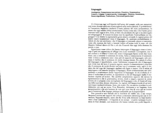 Linguaggio
Ambiguità, Competenza/esecuzione, Fonetica, Grammatica,
Lessico, Lingua, Lingua/parola, Linguaggio, Metrica, Semantica,
Senso/significato, Traduzione, Universali/particolari
Ci s'interroga oggi sull'identità dell'uomo del passato, sulle sue ossessioni,
cosi come domani qualcuno s'interrogherà sulla nostra identità. E probabilmen
te l'ossessione linguistica risulterà il tratto saliente del volto novecentesco, lo
stesso che oggi sembraabbia caratterizzato l'uomo come tale. Che l'uomo greco
interessi tanto oggi si deve, forse, al fatto chedecidiamo che egli si sia interrogato
sul +linguaggio+. Il conosci-te-stesso non ha significato l'interpellanza sul lin
guaggio t Cosi dentrola sapienzialità greca stiamo cercando le ragioni prime del
nostro essere incamminati verso il linguaggio. Si, qualcuno probabilmenteri
velerà ciò che noi cerchiamo : che il linguaggio si nasconde eppure si annunzia,
viene alla maniera dei ladri e intende rubare all'anima tutte le cose: ciò che
Maestro Eckhart diceva di Dio o ciò che Foucault dice oggi della distanza fra
parole e cose.
Appariremo comecoloro che hanno interrogato il linguaggio come si inter
roga il quid che appassiona edaffiggecon il suo mostrarsi e scomparire, con il
suo svelarsi e ri-velarsi> Coloro che verso il linguaggio hanno avuto due voca
zioni : una a cercarne il contenuto di verità, l'altra a commentarne il contenuto
reale. Critica e commento sono i due poli di rapporto col linguaggio; solo per
mane il dubbio cheil contenuto di verità rimanga latente. Per questo il critico
del linguaggio è insoddisfatto, come l'alchimista consapevole che il linguaggio
non rivela mai del tutto il proprio segreto, mentre il commentatore è convinto
che il contenuto di verità diventi tutt' uno con il contenuto reale: egli è il chi
mico che del rogo del linguaggio analizza solo legno e cenere. Chi si ostina ad
interrogare e chi intende spiegare il linguaggio. Esiste evidentemente uno schi
zoidismo a caratterizzare anche l'approccio al linguaggio: di chi si sforza di ri
durre il molecolare al molare, in opposizione a chi nel linguaggio esalta il mo
lecolare rispetto al molare. Ma sarebbe semplicistico opporre chi invoca la
sgrammatica+ a chi la grammatica, invece, tende a negare; opporre in campi
avversi chi si propone come sorvegliante del linguaggio e chi, di fronte all'enig
ina della +parola+, rimane silenzioso. Le ragioni dell'inopportunità di un'anti
tesi troppo rigida si vedranno, forse, piu avanti. Per ora merita ricordare la sod
disfazione con cui un poeta, Yves Bonnefoy, dichiarava a un linguista, forse
sconcertandolo:«Je suis heureux de voirque vous etesde ceux qui ne croient
i)iis à l'existence d'un langage poétique analysable par la linguistique».
Non penserà a una boutadechi si ricorderà dei dubbi che, a suo tempo,
I/cnjamin nutriva sui rapporti che critica e commento intrattengono con la let
leratura, Rapporti sospetti, tanto che fin d'ora nella diversità tra frasi benfor
iiiste e frasi malformate — il linguista se ne occupa — si potrà insinuare la pre
srnza di frasi devianti, cosi numerose che hanno indotto non pochi linguisti a
 