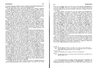 Grammatica 939 Grammatica
la struttura linguistica. Rimane inoltre un'eredità inestimabile di descrizioni di motivo che la maggior parte di ciò che si sa circa lg,. struttura grammaticale si
lingue che non esistono piu, o che presto di estingueranno. è appreso negli ultimi vent' anni; e la maggior parté: dei linguisti è del parere
I semi della scienza erano stati gettati. All'inizio del xx secolo, il linguista che in ogni campo si stia solo incominciando a discernere i margini di quel che
svizzero Ferdinand de Saussure aveva proposto di dividere lo studio della lin c'è da sapere.
gua lungo due dimensioni: lo studio del mutamento linguistico, cioè la dia In questo articolo, certi argomenti sono stati trattati come fondamentali e
cronia, e lo studio della struttura linguistica in un determinato momento, cioè discussi abbastanza in particolare: i fondamenti della morfologia, della fono
la sincronia. Egli fu il primo a progettare uno studio della lingua come un si logia e della sintassi; i problemi della semantica; la natura della conoscenza
stema di relazioni strutturali tra significato e suono, che doveva essere studiato grammaticale; i fenomeni della costanza e del mutamento. Altri argomenti, che
per se stesso. Questo approccio, insieme con i fatti innegabili incontrati dai hanno buon diritto all'interesse di qualcuno, e che sono chiaramente connessi
linguisti americani, gettò le basi del moderno studio della grammatica. all'argomento «grammatica», sono stati quasi completamente ignorati. Uno di
. Negli ultimi vent' anni, questo ha assunto un nuovo orientamento: ha ces questi è l'aspetto sociologico del linguaggio, che implica un sistema di cono
sato di essere puramente descrittivo ed è diventato anche teorico. La possi scenza circa le limitazioni situazionali e personali sull'uso del linguaggio. Un
bilità di una teoria della struttura del linguaggio non è stata considerata dagli altro è il campo pressoché inesplorato noto col nome di «pragmatica», che
antichi, e neanche dai comparativisti del xrx secolo. Essi avevano delle teorie, tratta degli effetti pratici del linguaggio, e degli effetti delle considerazioni pra
naturalmente, ma si trattava in sostanza di teorie storiche. I linguisti descrit tiche sul linguaggio. Un terzo è lo studio della psicologia del linguaggio, in
tivi della prima parte del xx secolo erano per lo piu ateorici; essi si preoccupa particolare dei processi cognitivi implicati dalla produzione e dalla compren
vano di descrivere cio che scoprivano, e quando parlavano di «teoria», in realtà sione delle frasi. Tutti questi campi hanno attirato considerevole attenzione
parlavano di metodo. La loro preoccupazione era di stabilire procedure per negli ultimi anni, e c'è stato qualche progresso nel senso della loro compren
giungere a una descrizione di determinati fatti. sione. Tuttavia, iniziare una discussione abbastanza comprensibile di uno qual
Un approccio teorico (e pertanto veramente scientifico) allo studio della gram siasi di essi, dilaterebbe irrimediabilmente l'articolo ; l'opinione dell'autore (con
matica è stato reso possibile dall'interpretazione generativa di una descrizione divisa ampiamente, anche se probabilmente non universalmente, dai suoi col
grammaticale. Posto che la grammatica specifichi esattamente una classe di for leghi) è che sia meglio tenere questi studi separati dallo studio vero e proprio
me (frasi, parole o altro), si può dire che certe predizioni conseguono da certi della conoscenza grammaticale.
aspetti della grammatica: formulazioni di regole particolari, ipotesi sulla suc Se c'è un dato importante che lo studio della grammatica può far acquisire,
cessione delle regole o le condizioni d'applicazione, ecc. In realtà, la gramma questo èla comprensione (che aquanto pare giunge a chiunque affrontiquesto
tica non è semplicemente una descrizione dei fatti osservati, ma piuttosto una studio come una sorpresa sconcertante) del fatto che la mente di ognuno di noi
teoria sui fatti osservati. La metodologia degli strutturalisti può essere dimen contiene un sistema di conoscenza cosi vasto, cosi intricato e cosi pieno di rap
ticata: l'unica verifica di una descrizione grammaticale non verte sui metodi porti delicati che nessuno è mai riuscito a scandagliare, e neppure a vedere mol
coi quali essa viene ottenuta, una volta forniti i dati disponibili, ma si chiede to al di sotto della superficie dei suoi processi. [J. H.j.
se le predizioni che essa fa su quei dati (osservati e non) siano corrette.
L'effetto di questo fondamentale mutamento d'interpretazione (dovuto in
gran parte a Chomsky) fu elettrizzante. Lo studio della grammatica divenne
qualcosa che si poteva perseguire con le procedure ordinarie dell'indagine scien Chomsky, N.
tifica. Un insieme di fatti osservati dava origine a un'analisi, cioè a un tenta iosa Syntactic Struetures, Mouton, The Hague - Paris(trad. it. Laterza, Bari toyg ).
tivo di «grammatica» parziale destinata a generare le forme grammaticali os ro6s As pectsof tbc Theory of syntax, Mit Press, cambridge Mass. (trad. it. in saggi lin
guistici, voi II, Boringhieri, Torino rapo, pp. 39-258).
servate, e nessuna delle forme non-grammaticali note. Una grammatica siffatta Greenberg, J. H.
avrebbe in generale fatto delle «predizioni», in quanto avrebbe generato anche ig6s (a cura di) Unieersals of Language,Mit Press, Cambridge Mass.
forme non ancora osservate direttamente. Il linguista doveva quindi scoprire Sapir, E.
(interrogando un parlante della lingua in questione) se le f orme generate e non zona Language. An Introduction to tbc study of speech, Harcourt Brace, New York (trad. it.
osservate direttamente fossero grammaticali o no. Se si, la teoria racchiusa nel Einaudi, Torino 1972).
la grammatica veniva mantenuta; se no, bisognava costruire una teoria nuova
o modificata. La nuova teoria avrebbe condotto a sua volta a nuove predizioni,
che avrebbero portato allo studio di altri fatti. Si è parlato di grammatica per indicare l'assieme delle regole che presiedono alla
Il risultato di tutto ciò è stato un flusso di scoperte in continua espansione, struttura e all'uso di una determinata lingua (cfr. lingua/parola), e quindi anche alla
persino nelle grammatiche delle cosiddette lingue «ben note». È per questo conoscenza delle stesse, privilegiando in certi casi quelle, come il greco e il latino, che
 