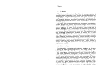 Lingua
i. La no z ione.
Una definizionedel concetto di 'lingua' che sia valida per ogni tipo di
linguaggio naturale e applicabile a ogni universo linguistico storicamente de
terminato è una conquista abbastanza recente della scienza linguistica, non
solo perché è recente lo studio delle lingue con metodi empiricamente ade
guati, ma perchétale studio ha richiesto l'elaborazione di un concetto teorico
di 'lingua' che hapermesso di analizzare sistemi linguistici diversi sia nel tem
po sia nello spazio.
Da sempre, cioè, storicamente parlando, dall'antichità non solo classica oc
cidentale, le lingue, anzi le lingue madri (in ogni civiltà lo studio linguistico
muove dall'analisi della lingua madre ), sono state studiate secondo un certo
concetto soggiacentedi 'lingua' che ha permesso di creare diversi modi di
analisi in funzionedi ciò che si voleva ottenere: la trasmissione (orale o scritta)
di una certa tradizionereligiosa e culturale, la messa a punto di strumenti di
comunicazione idonei all'organizzazione politica della classe dominante, l'uso
della lingua come strumento logico dell'analisi del pensiero, ecc. Lo studio
delle lingue o delle lingue madri è sempre avvenuto secondo un certo concet
to di 'lingua' elaborato in base a motivazioni di carattere ideologico, culturale,
politico prima che strettamente linguistico. Il concetto universale e oggettivo
di 'lingua' comesistema comunicativo di segni, socialmente e storicamente de
terminato, è, comes'è detto, un risultato abbastanza recente della scienza lin
guistica che solo nell'epoca moderna ha elaborato teorie e metodi in grado di
assumere come oggetto delle proprie analisi i dati linguistici (scritti e parlati)
empiricamente definibili.
i.i. Scritto e parlato.
In realtà nel fare la storia degli studi linguistici, vale a dire dei vari modi
e approcci che si sono succeduti nel tempo, si fa in eHetti, prima di tutto,
la 'storia dei concettidi 'lingua' che hanno rappresentato nel tempo gli ogget
ti delle analisi logiche, grammaticali, filologiche, ecc., che nelle varie epoche
e nelle diverse civiltà hanno caratterizzato i vari atteggiamenti che le singole
culture hanno tenuto nei confronti dei propri modi di espressione linguistica.
Fin dalle prime analisi linguistiche condotte sulle lingue madri sia diretta
mente, come è il caso delle analisi fonetiche e morfologiche degli antichi gram
matici indiani, siaindirettamente, come è il caso delle analisi delle unità signi
ficative, implicitenell'elaborazione di sistemi di scrittura ideografica (egizia
na, cinese, ecc.), emerge una concezione dello strumento comunicativo come
patrimonio culturaledi una classe al potere che individua nella comunicazio
ne linguistica (parlata e scritta) uno strumento del proprio dominio fondato
 
